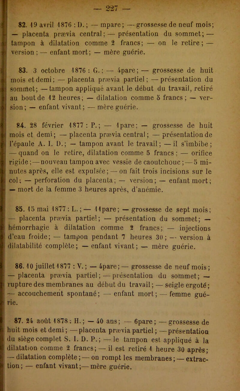 — placenta prævia central;—présentation du sommet; — tampon à dilatation comme 2 francs; — on le retire; — version ; — enfant mort; — mère guérie. 83. 3 octobre 1876 : G. ; — 4pare; — grossesse de huit mois et demi; — placenta prævia partiel; —présentation du sommet; —tampon appliqué avant le début du travail, retiré au bout de 12 heures; — dilatation comme S francs; — ver- sion; — enfant vivant; — mère guérie. 84. 28 février 1877 : P.; — Ipare; — grossesse de huit mois et demi; — placenta prævia central ; — présentation de l’épaule A. I. D.; — tampon avant le travail; —il s’imbibe; — quand on le retire, dilatation comme 5 francs ; — orifice rigide;—nouveau tampon avec vessie de caoutchouc ;—5 mi- nutes après, elle est expulsée; —on fait trois incisions sur le col; — perforation du placenta; — version; — enfant mort; — mort de la femme 3 heures après, d’anémie. 85. 15 mai 1877-.L. ;— 11 pare; — grossesse de sept mois; — placenta prævia partiel; — présentation du sommet; — hémorrhagie à dilatation comme 2 francs; — injections d’eau froide; — tampon pendant 7 heures 3ti ; — version à dilatabilité complète; — enfant vivant; — mère guérie. 86.10 juillet 1877 : V. ; — 4pare ; — grossesse de neuf mois ; — placenta prævia partiel; — présentation du sommet; — rupture des membranes au débutdu travail; — seigle ergoté; — accouchement spontané ; — enfant mort ; — femme gué- rie. 87. 24 août 1878 : H. ; — 40 ans ; — 6pare ; — grossesse de huit mois et demi; —placenta prævia partiel ; —présentation du siège complet S. 1. D. P.; —le tampon est appliqué à la dilatation comme 2 francs; — il est retiré 1 heure 30 après; — dilatation complète ; — on rompt les membranes ; — extrac- tion; — enfant vivant;—mère guérie.