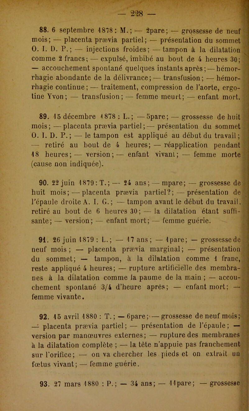 mois; — placenta prævia partiel; — présentation du sommet O. I. t). P.; — injections froides; —tampon à la dilatation' comme 2 francs; — expulsé, imbibé au bout de 4 heures 30; — accouchement spontané quelques instants après; — hémor- rhagie abondante de la délivrance;— transfusion; — hémor- rhagie continue; — traitement, compression de l’aorte, ergo- tine Yvon; — transfusion; — femme meurt; — enfant mort. 89. 15 décembre <878: L.; —Spare; — grossesse de huit mois; —placenta prævia partiel;— présentation du sommet O. 1. D. P. ; — le tampon est appliqué au début du travail; — retiré au bout de 4 heures; — réapplication pendant 48 heures;—version;—enfant vivant; — femme morte, (cause non indiquée). 90. 22 juin 1879; T.;— 24 ans; — mpare; — grossesse de huit mois; — placenta prævia partiel?; — présentation de l’épaule droite A. I. G.; — tampon avant le début du travail, i retiré au bout de 6 heures 30; — la dilatation étant suffi- sante; — version; — enfant mort; — femme guérie. J 91. 26 juin 1819 : L. ; — 17 ans ; — Ipare; — grossesse de neuf mois ; — placenta prævia marginal ; — présentation du sommet; — tampon, à la dilatation comme 1 franc,’ reste appliqué 4 heures; — ruj)ture artificielle des membra- nes à la dilatation comme la paume de la main ; — accou- chement spontané 3/4 d’heure après; — enfant mort; — femme vivante. )■ 92. 15 avril 1880 : T.; — 6pare;>—grossesse de neuf mois; — placenta prævia partiel; — présentation de l’épaule; — f version par manœuvres externes; — rupture des membranes à la dilatation complète ; — la tète n’appuie pas franchement i' sur l'orifice; — on va chercher les pieds et on extrait un' fœtus vivant; — femme guérie.