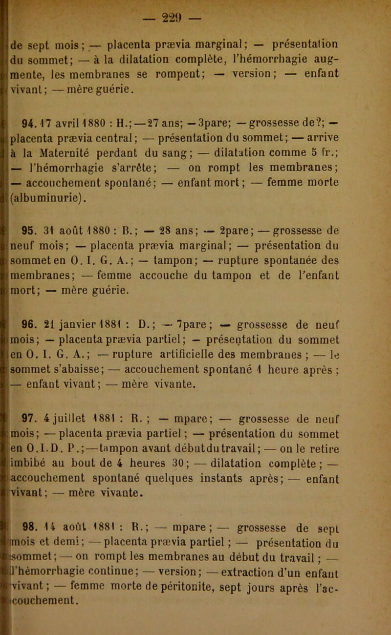 de sept mois; — placenta prævia marginal; — présentalion du sommet; — à la dilatation complète, l’hémorrhagie aug- mente, les membranes se rompent; — version; — enfant vivant; —mère guérie. 94.17 avril 1880 : H.;—27ans; —3pare; —grossessede?; — placenta prævia central; — présentation du sommet; — arrive à la Maternité perdant du sang; — dilatation comme 5 fr.; — l’hémorrhagie s’arrête; — on rompt les membranes; — accouchement spontané; — enfant mort; — femme morte (albuminurie). 95. 31 août 1880 : B.; — 28 ans; — 2pare; —grossesse de neuf mois; — placenta prævia marginal; — présentation du sommet en 0.1. G. A.; — tampon; — rupture spontanée des membranes; —femme accouche du tampon et de l’enfant mort; — mère guérie. 96. 21 janvier 1881 : D.; —7pare; — grossesse de neuf mois; — placenta prævia partiel; — présentation du sommet en 0. 1. G. A.; — rupture artificielle des membranes ; — le sommet s’abaisse; — accouchement spontané 1 heure après ; — enfant vivant ; — mère vivante. 97. 4 juillet 1881 ; R. ; — mpare; — grossesse de neuf mois; — placenta prævia partiel ; — présentation du sommet en O.I.D. P.;—tampon avant débutdutravail ; — on le retire imbibé au bout de 4 heures 30; — dilatation complète ; — accouchement spontané quelques instants après; — enfant ■vivant; — mère vivante. 98. 14 août 1881 ; R.; — mpare; — grossesse de sept mois et demi; — placenta præ.via partiel ; — présentation du (sommet; — on rompt les membranes au début du travail ; U’hémorrhagie continue; — version; — extraction d’un enfant •vivant; —femme morte de péritonite, sept jours après l’ac- (coucheraent.