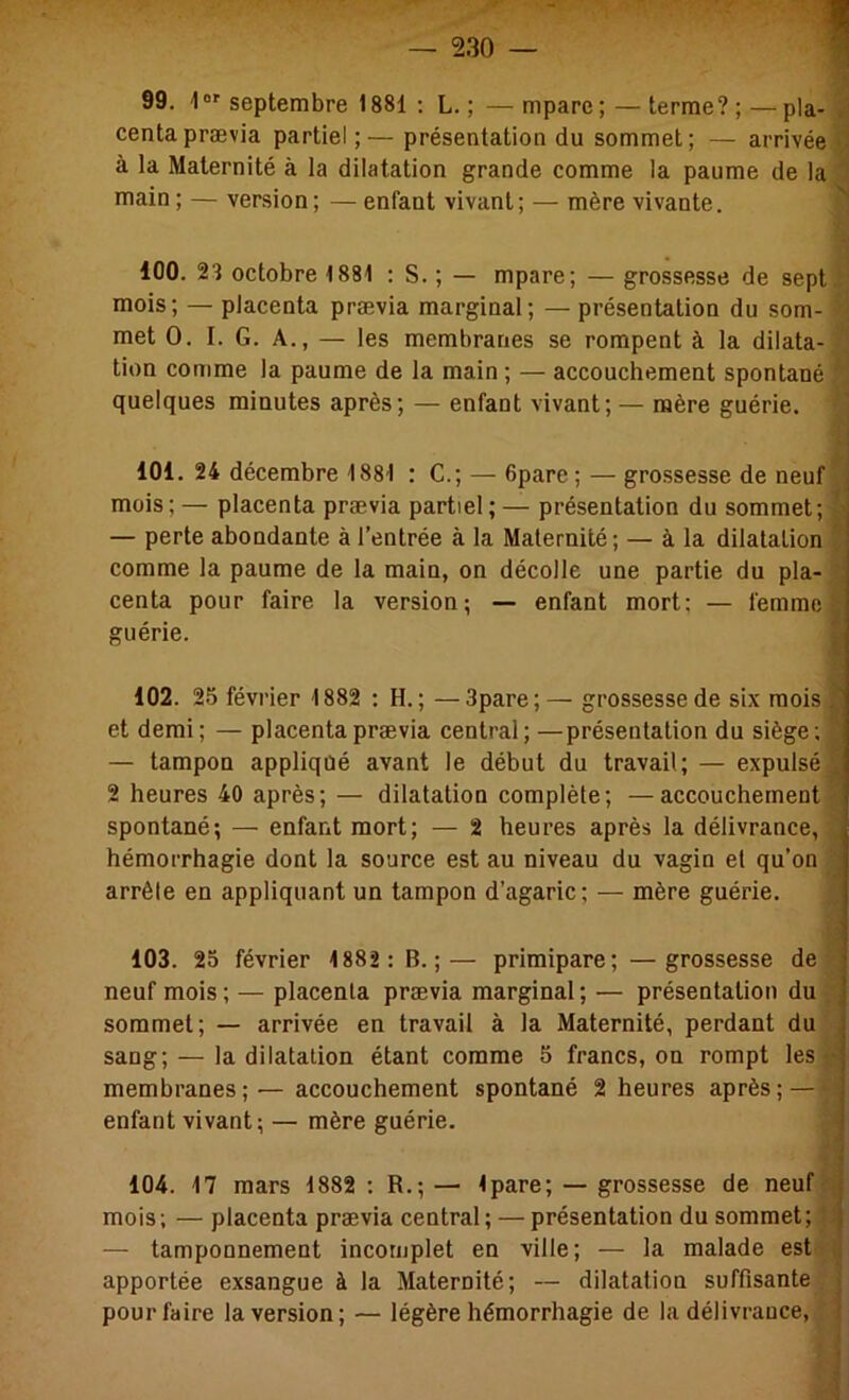 centaprævia partiel ;— présentation du sommet; — arrivée! à la Maternité à la dilatation grande comme la paume de la 9 main ; — version ; — enfant vivant; — mère vivante. Q 100. 23 octobre 1881 ; S. ; — mpare; — grossesse de sept! mois; — placenta prævia marginal; — présentation du som- H met O. I. G. A., — les membranes se rompent à la dilata-J tion comme la paume de la main ; — accouchement spontané | quelques minutes après; — enfant vivant; — mère guérie. | 101. 24 décembre 1881 : G.; — 6pare ; — grossesse de neuf 5 mois ; — placenta prævia partiel ; — présentation du sommet; | — perte abondante à l’entrée à la Maternité ; — à la dilatation « comme la paume de la main, on décolle une partie du pla- ■ centa pour faire la version; — enfant mort; — femme■ guérie. I 102. 25 février 1882 : H.; —3pare;— grossesse de six moisB et demi; — placenta prævia central; —présentation du siège; ■ — tampon appliqné avant le début du travail; — expulsé■ 2 heures 40 après; — dilatation complète; —accouchement S spontané; — enfant mort; — 2 heures après la délivrance, : hémorrhagie dont la source est au niveau du vagin et qu’on : arrête en appliquant un tampon d’agaric; — mère guérie. 103. 25 février 1882 : B.;— primipare; —grossesse de neuf mois ; — placenta prævia marginal ; — présentation du ; sommet; — arrivée en travail à la Maternité, perdant du ^ sang; — la dilatation étant comme 5 francs, on rompt les | membranes; — accouchement spontané 2 heures après; — î enfant vivant; — mère guérie. 104. 17 mars 1882 : R.; — Ipare; — grossesse de neuf mois; — placenta prævia central; — présentation du sommet; — tamponnement incomplet en ville; — la malade esti^ apportée exsangue à la Maternité; — dilatation suffisante? J ^ çj — 7 .T pour faire la version; — légère hémorrhagie de la délivrance, î.