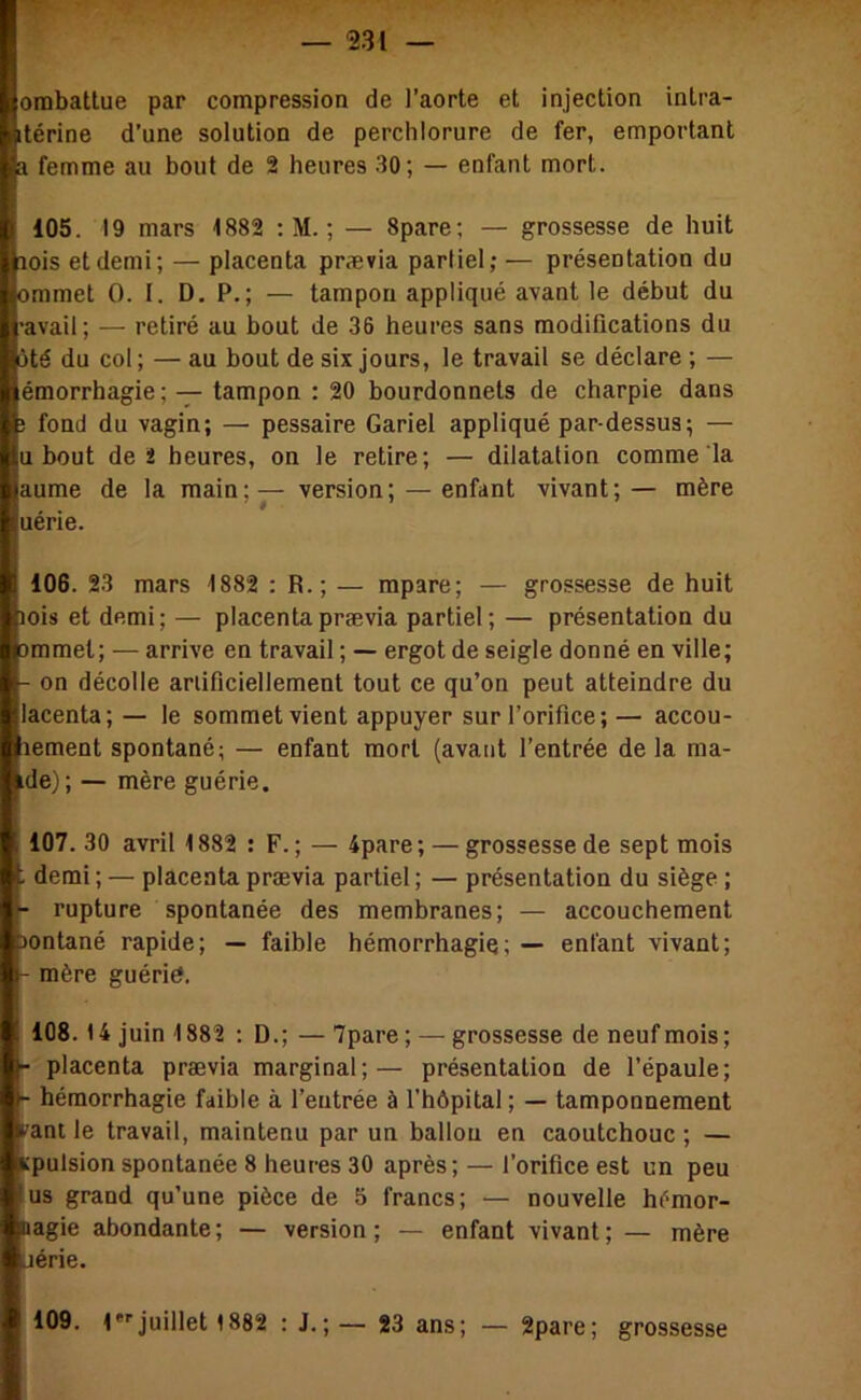 ombatlue par compression de l’aorte et injection intra- itérine d’une solution de perchlorure de fer, emportant a femme au bout de 2 heures 30; — enfant mort. fl 105. 19 mars 1882 ; M. ; — 8pare ; — grossesse de huit laois et demi; — placenta prævia partiel; — présentation du “jmmet O. I. D, P.; — tampon appliqué avant le début du avail ; — retiré au bout de 36 heures sans modifications du ôté du col; — au bout de six jours, le travail se déclare ; I émorrhagie ; — tampon : 20 bourdonnets de charpie dans fond du vagin; — pessaire Gariel appliqué par-dessus ; — u bout de î heures, on le retire; — dilatation comme la aume de la main ; — version ; — enfant vivant ; — mère uérie. 106. 23 mars 1882 : R.; — mpare; — grossesse de huit ois et demi; — placenta prævia partiel; — présentation du mmet; — arrive en travail ; — ergot de seigle donné en ville; on décolle ariificiellement tout ce qu’on peut atteindre du lacenta; — le sommet vient appuyer sur l’orifice ;— accou- ement spontané; — enfant mort (avant l’entrée de la ma- de); — mère guérie. 107. 30 avril 1882 : F.; — 4pare; — grossesse de sept mois i demi ; — placenta prævia partiel ; — présentation du siège ; - rupture spontanée des membranes; — accouchement ontané rapide; — faible hémorrhagie; — enfant vivant; mère guérid. 108.14 juin 1882 : D.; — 7pare; — grossesse de neuf mois; placenta prævia marginal;— présentation de l’épaule; hémorrhagie faible à l’entrée à l’hôpital ; — tamponnement vant le travail, maintenu par un ballon en caoutchouc ; — Kpulsion spontanée 8 heures 30 après; — l’orifice est un peu fus grand qu’une pièce de 5 francs; — nouvelle hémor- liagie abondante; — version; — enfant vivant; — mère jérie. :1