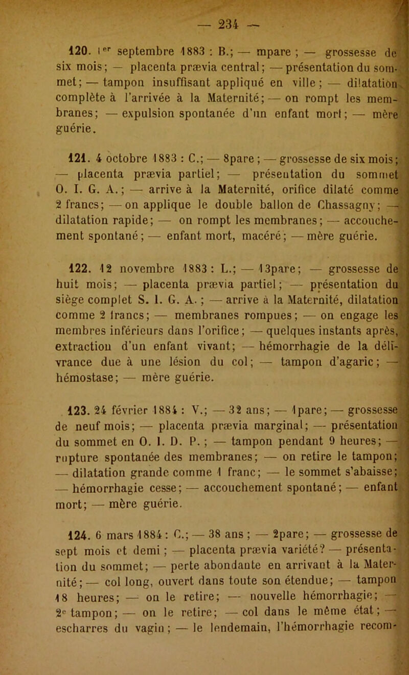 120. !■ septembre 1883 : B.; — mpare ; — grossesse de | six mois; — placenta prævia central ;—présentation du som- f met; — tampon insuffisant appliqué en ville; — dilatation.’ complète à l’arrivée à la Maternité; — on rompt les mem- . branes; —expulsion spontanée d’un enfant mori ;— mère — placenta prævia partiel; — présentation du sommet ' O. I. G. A. ; — arrive à la Maternité, orifice dilaté comme ( 2 francs; —^on applique le double ballon de Chassagny; —* r dilatation rapide; — on rompt les membranes; — accouche-! , huit mois; — placenta prævia partiel; — présentation du siège complet S. 1. G. A. ; — arrive à la Maternité, dilatation comme 2 Irancs; — membranes rompues; — on engage les membres inférieurs dans l’orifice; —quelques instants après, ‘ extraction d’un enfant vivant; — hémorrhagie de la déli- vrance due à une lésion du col ; — tampon d’agaric ; —i hémostase; — mère guérie. de neuf mois; — placenta prævia marginal; — présentation du sommet en O. I. D. P. ; — tampon pendant 9 heures; —i rupture spontanée des membranes; — on retire le tampon; — dilatation grande comme 1 franc; — le sommet s’abaisse; — hémorrhagie cesse; — accouchement spontané; — enfant mort; — mère guérie. sept mois et demi ; — placenta prævia variété? — présenta- tion du sommet; — perte abondante en arrivant à la Mater- nité; — col long, ouvert dans toute son étendue; — tampon 18 heures; — on le retire; — nouvelle hémorrhagie; —i 2*^ tampon; — on le retire; —col dans le même état; — escharres du vagin ; — le lendemain, l’hémorrhagie recom- guérie