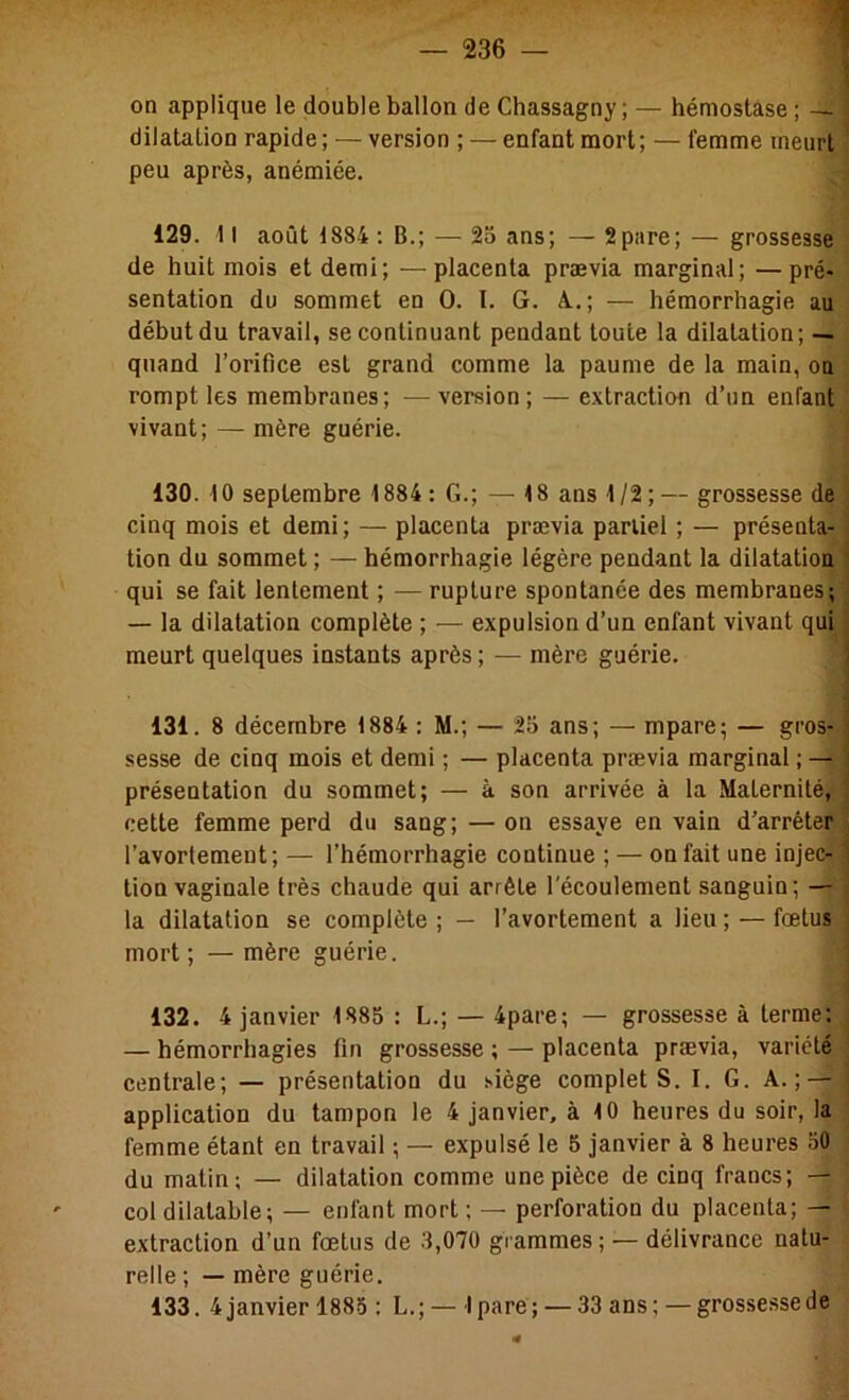 on applique le double ballon de Chassagny ; — hémostase ; — j dilatation rapide; — version ; — enfant mort; — femme meurt peu après, anémiée. 129. 11 août 1884 : B.; — 25 ans; — 2pare; — grossesse! de huit mois et demi; —placenta prævia marginal; —pré- sentation du sommet en O. I. G. A..; — hémorrhagie au début du travail, se continuant pendant toute la dilatation; — quand l’orifice est grand comme la paume de la main, ou rompt les membranes; —version; — extraction d’un enfant vivant; — mère guérie. ; 130. 10 septembre 1884 : G.; — 18 ans 1/2;— grossesse de cinq mois et demi; — placenta prævia partiel ; — présenta- tion du sommet ; — hémorrhagie légère pendant la dilatation qui se fait lentement ; —rupture spontanée des membranes; — la dilatation complète ; — expulsion d’un enfant vivant qui meurt quelques instants après ; — mère guérie. 131. 8 décembre 1884 : M.; — 25 ans; — mpare; — gros- sesse de cinq mois et demi ; — placenta prævia marginal ; — présentation du sommet; — à son arrivée à la Maternité, cette femme perd du sang; —on essaye en vain d’arrêter l’avortement; — l’hémorrhagie continue ; — on fait une injec- ■ tion vaginale très chaude qui arrête l'écoulement sanguin; — la dilatation se complète ; — l’avortement a lieu ; — fœtus mort; —mère guérie. i 132. 4 janvier 1885 : L.; — 4pare; — grossesse à terme; ■ — hémorrhagies fin grossesse ; — placenta prævia, variété , centrale; — présentation du siège complets. I. G. A.; — j application du tampon le 4 janvier, à 10 heures du soir, la ^ femme étant en travail ; — expulsé le 5 janvier à 8 heures 50 du matin; — dilatation comme une pièce de cinq francs; — col dilatable; — enfant mort ; — perforation du placenta; — extraction d’un fœtus de .3,070 grammes; — délivrance natu- relle ; — mère guérie.