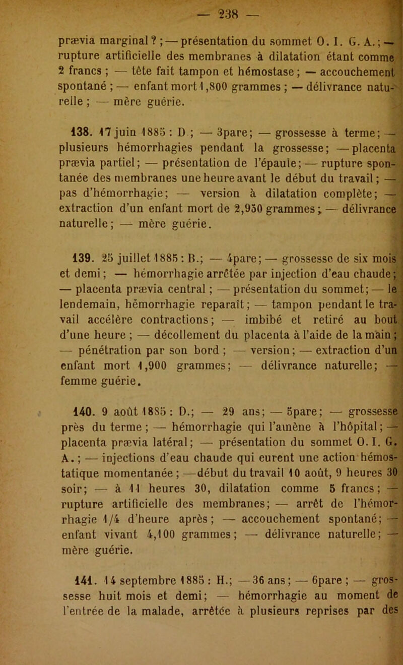 prævia marginal? ; — présentation du sommet 0.1. G. A.; — j rupture artificielle des membranes à dilatation étant comme 1 2 francs ; — tète fait tampon et hémostase ; — accouchement spontané ; — enfant mort 1,800 grammes ; — délivrance natu- relle ; — mère guérie. 138. 17 juin 188o : D ; — 3pare; — grossesse à terme; — plusieurs hémorrhagies pendant la grossesse; —placenta prævia partiel; — présentation de l’épaule; — rupture spon- tanée des membranes une heure avant le début du travail ; — pas d’hémorrhagie; — version à dilatation complète; — extraction d’un enfant mort de 2,930 grammes; — délivrance ' naturelle; — mère guérie. i j 139. 25 juillet 1885 : B.; — 4pare; — grossesse de six mois et demi; — hémorrhagie arrêtée par injection d’eau chaude; — placenta prævia central ; — présentation du sommet; — le lendemain, hémorrhagie reparaît; — tampon pendant le tra-: vail accélère contractions ; — imbibé et retiré au bout d’une heure ; — décollement du placenta à l’aide de la main ; j — pénétration par son bord ; — version; — extraction d’un l enfant mort 1,900 grammes; — délivrance naturelle; —| femme guérie. 140. 9 août 1885: D.; — 29 ans; — 5pare; — grossesse, près du terme ; — hémorrhagie qui l’amène à l’hôpital; — placenta prævia latéral; — présentation du sommet O. I. G, A. ; — injections d’eau chaude qui eurent une action hémos- tatique momentanée; —début du travail 10 août, 9 heures 30 soir; — à 11 heures 30, dilatation comme 5 francs; — rupture artificielle des membranes; — arrêt de l’hémor- rhagie 1/4 d’heure après; — accouchement spontané; — enfant vivant 4,100 grammes; — délivrance naturelle; — mère guérie. 141. 14 septembre 1885 : H.; —36 ans; — 6pare ;— gros- sesse huit mois et demi; — hémorrhagie au moment de l’entrée de la malade, arrêtée h plusieurs reprises par des