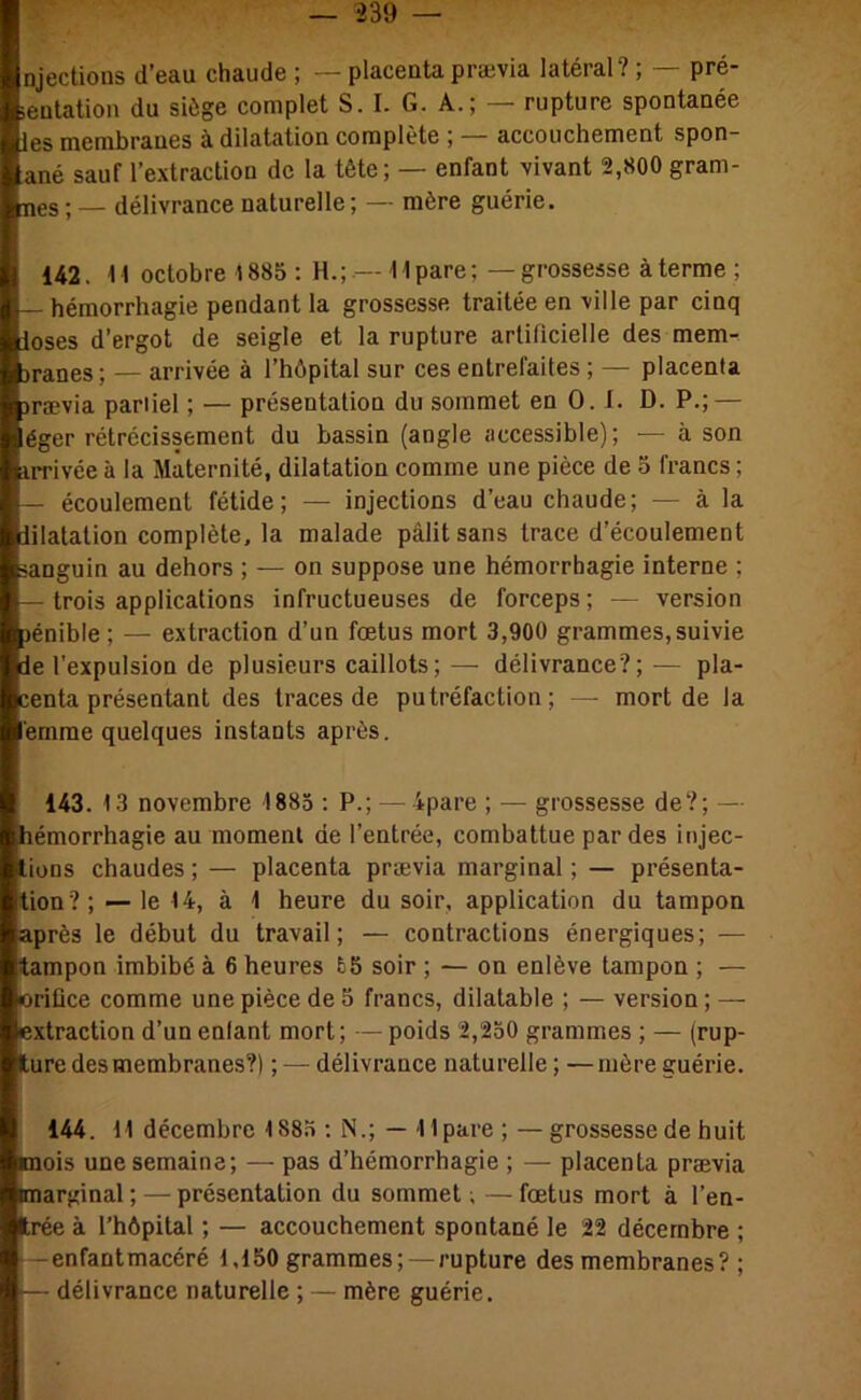 njections d’eau chaude ; — placenta prævia latéral? ; — pré- ientation du siège complet S. I. G. A.; — rupture spontanée les membranes à dilatation complète ; — accouchement spon- ané sauf l’extraction de la tête; — enfant vivant 2,800 gram- mes ; — délivrance naturelle ; — mère guérie. 142. 11 octobre 1885 : H.; — 11 pare ; — grossesse à terme ; — hémorrhagie pendant la grossesse traitée en ville par cinq loses d’ergot de seigle et la rupture artificielle des mem- Dranes; — arrivée à l’hôpital sur ces entrefaites ; — placenta )rævia pariiel ; — présentation du sommet en 0. 1. D. P.; — éger rétrécissement du bassin (angle accessible); — à son iirivée à la Maternité, dilatation comme une pièce de 5 francs ; — écoulement fétide; — injections d’eau chaude; — à la iilatation complète, la malade pâlit sans trace d’écoulement sanguin au dehors ; — on suppose une hémorrhagie interne ; — trois applications infructueuses de forceps ; — version jénible ; — extraction d’un fœtus mort 3,900 grammes,suivie ie l’expulsion de plusieurs caillots; — délivrance?; — pla- centa présentant des traces de putréfaction; — mort de la emrae quelques instants après. 143. 13 novembre 1883 : P.; — 4pare ; — grossesse de?; — hémorrhagie au moment de l’entrée, combattue par des injec- tions chaudes ; — placenta prævia marginal ; — présenta- tion?; — le 14, à 1 heure du soir, application du tampon après le début du travail; — contractions énergiques; — tampon imbibé à 6 heures £5 soir ; — on enlève tampon ; — oriüce comme une pièce de 5 francs, dilatable ; — version ; — extraction d’un enlant mort; — poids 2,250 grammes ; — (rup- ture des membranes?) ; — délivrance naturelle ; —mère guérie. 144. 11 décembre 1885 ; N.; — llpare; — grossesse de huit mois une semaine; — pas d’hémorrhagie ; — placenta prævia marginal ; — présentation du sommet ; — fœtus mort à l’en- trée à l’hôpital ; — accouchement spontané le 22 décembre ; -enfantmacéré 1,150 grammes; —rupture des membranes? ; — délivrance naturelle ; — mère guérie.