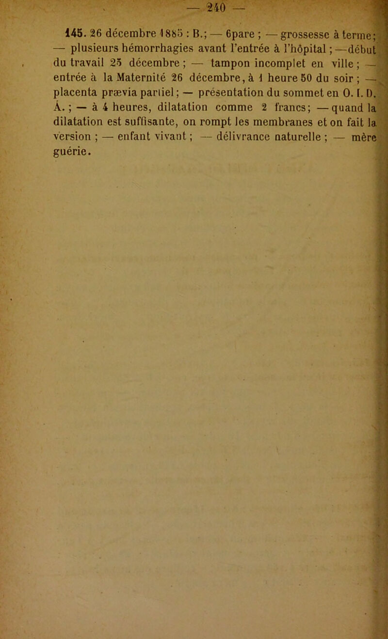 145. 26 décembre 1885 : B.; — 6pare ; — grossesse à terme;3 — plusieurs hémorrhagies avant l’entrée à l’hôpital;—début,'! du travail 25 décembre ; — tampon incomplet en ville ; —i J entrée à la Maternité 26 décembre, à d heure 50 du soir ; —. placenta prævia partiel ; — présentation du sommet en 0.1.1). À. ; — à 4 heures, dilatation comme 2 francs; —quand la : dilatation est suffisante, on rompt les membranes et on fait la , version ; — enfant vivant ; — délivrance naturelle ; — mère, guérie. , • r ? /-