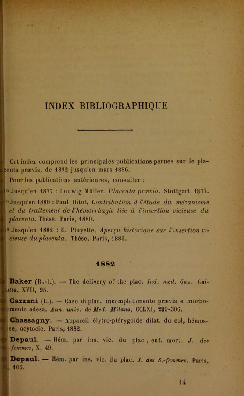 INDEX BIBLIOGRAPHIQUE Cet index comprend les principales publications parues sur le pla- lenta prævia, de 18<2 jusqu’en mars 1886. Pour les publications antérieures, consulter; “Jusqu’en 1877 : Ludwig Muller. Placenta prævia. Stuttgart 1877. “Jusqu’en 1880 : Paul Bilot, Contribution à l'^.tude du mécanisme et du traitement de l'hémorrhagie lice à l’insertion vicieuse du placenta. Thèse, Paris, 1880. “ Jusqu’en 1882 ; E. Pluyette. Aperçu historique sur l’insertion vi- cieuse duplacenta. Thèse, Paris, 188.8. 188e Baker (R.-l.). — The delitery of the plac. Ind. med. Gaz. Cal- Ma, XVII, 9a. Cazzani (L.). — Caso di plac. incumpletumentc prævia e morbo- amentc adesa. Ann. univ. de Med. Milano, CGLXI, 289-306. Chassagny. — Appareil élytro-ptérygoide dilat. du col, hénios- ise, ocytocie. Paris, 1882. Depaul. — Héni. par ins. vie. du plac., enf. mort. J. des ■femmes, X, 49. Depaul. — Héra. par ins. vie. du plac. J. des S.-femmes. Paris, , 105. 14