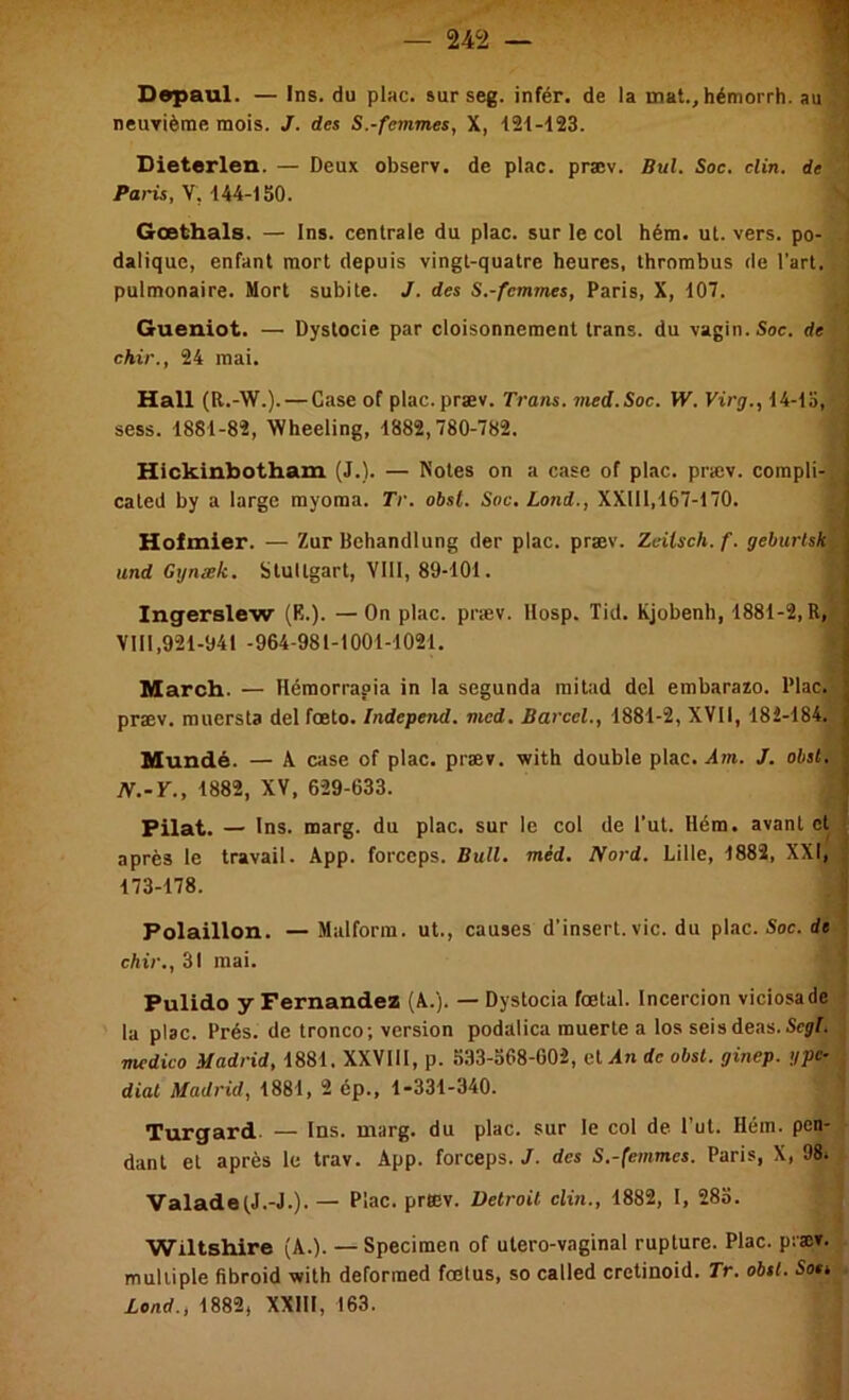 Depaul. — Ins. du plac. surseg. infér. de la mat.,hémorrh. au ! neuTième mois. J. des S.-femmes, X, 121-123. ' Dieterlen. — Deux observ. de plac. præv. Bul. Soc. clin, de \ V, 144-1SO. \ Gœthals. — Ins. centrale du plac. sur le col hém. ul. vers, po- -! dalique, enfant mort depuis vingt-quatre heures, thrombus de l’art, i pulmonaire. Mort subite. J. des S.-femmes, Paris, X, 107. ^ Gueniot. — Dystocie par cloisonnement trans. du vagin. Soc. de j chir., 24 mai. i Hall (R.-W.). — Case of plac. præv. Trans. med.Soc. W. Virg., 14-lS, ~ sess. 1881-82, WReeling, 1882,780-782. ! Hickinbotham (J.). — Notes on a case of plac. præv. corapli- l cated by a large myoraa. Tr. obst. Soc. Lond., XXIll,167-170. ! ■ Holmier. — Zur Behandlung der plac. præv. Zeilsch.f. geburlsk^: und Gynæk. Stuttgart, VIH, 89-101. Ingeralew (R.). — On plac. præv. VIII,921-941 -964-981-1001-1021. llosp. Tid. Kjobenh, 1881-2, R, Marcb. — Hémorrapia in la segunda mitad del embarazo. Plac.' præv. muersta del fœto. Independ. med. Barcel., 1881-2, XVII, 182-184. Mundé. — A case of plac. præv. with double plac. Am. J. obst. N.-Y., 1882, XV, 629-633. ■ Filât. — Ins. marg. du plac. sur le col de l’ut. Hém. avant et i après le travail. App. forceps. Bull. méd. IVord. Lille, 1882, XXI, 173-178. ÿ Polaillon. — Malforra. ut., causes d’insert.vie. du plac. Soc. de' chir., 31 mai. ' Pulido y Fernandez (A.). — Dystocia foetal. Incercion viciosade i la plac. Prés, de tronco; version podalica muerte a los seis deas. Scÿf. medico Madrid, 1881. XXVIII, p. 633-368-602, el.dn de obst. ginep. ypc-\j diat Madrid, 1881, 2 ép., 1-331-340. i Turgard. — 1ns. marg. du plac. sur le col de l’ut. Hém. pen- dant et après le trav. App. forceps./, des S.-(emmcs. Paris, X, 98i i ValadeiJ.-J.).— Plac. præv. Detroit clin., 1882, I, 283. i Wiltshire (A.). — Specimen of ulero-vaginal rupture. Plac. piæT. multiple fibroid with deforraed foetus, so called cretinoid. Tr. obst. So»4 Lond., 1882, XXIII, 163.