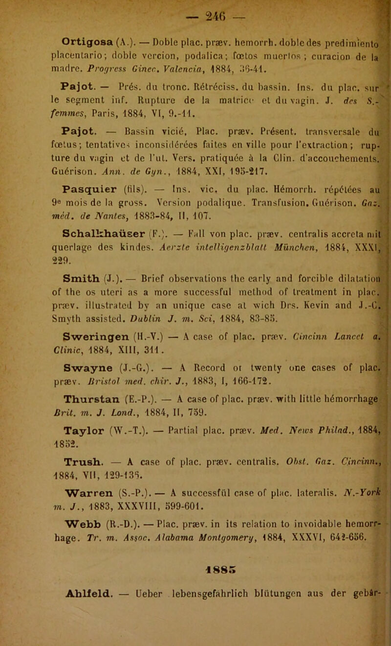 Ortigosa (A.). — Doble plac. præv. hemorrh. dobledes predimiento i placenlario; doble vcrcion, podalica; foclos mucrlos ; cnracion de la ' madré. Progrcss Ginec, Valencia, 1884, l!0-41. Pajot. — Prés, du tronc. Rétréciss. du bassin. Ins. du plae. sur ' le segment inf. Rupture de la matrice et du vagin. J. des S.-' femmes, Paris, 1884, VI, 9.-11. Pajot. — Bassin vicié, Plac. præv. Présent, transversale du fœtus; tentatives inconsidérées faites en ville pour l’extraction; rup- ture du vagin et de Put. Vers, pratiquée à la Clin, d'accouchements. Guérison. Ann. de Gyn., 1884, XXI, 19b-217. Pasquier (tils). — 1ns. vie, du plac. Hémorrh. répétées au 9“ mois de la gross. Version podalique. Transfusion. Guérison. Gaz. mèd. de Nantes, 188.8-84, 11, 107. ' Schalkhaüser (F.). — Fall von plac. præv. centralis accrcta mit ; querlage des kindes. Aerzte inteUiyenzblalt München, 1884, XXXI, i 229. i i Smith (J.).— Brief observations the early and forcible dilatation i of the os uteri as a more successful method of trealment in plac. | præv. illustratcd by an unique case al wich Drs. Kevin and .1.-0, Smyth assisted. Dublin J. m. Sci, 1884, 8.3-8.'). i Sweringen (H.-V.) — A case of plac. præv. Cincinn Lancet a. f Cfmie, 1884, Xlll, 311. 3 Swayne (J.-G.). — A Record ot twenly one cases of plac. ; præv. Jlristol med. chir. J., 1883, I, 166-172. Thurstan (E.-P.). — A case of plac, præv. with little hémorrhage Brit. m. J. Lond., 1884, II, 739. Taylor (W.-T.). — Partial plac. præv. Med. News Philad., 1884, 18b». Trush. — A case of plac. præv. centralis. Obst. Gaz. Cincinn., 1884. VII, 129-136, Warren (S.-P.).— A successful case of plac. lateralis. N.-York m. J., 1883, XXXVIII, .699-601. Webb (R.-D.). — Plac. præv. in ils relation to invoidable heraorr- hage. Tr. m. As$oc, Alabama Montgomery, 1884, XXXVI, 641-636. 1885 Ablleld. — üeber lebensgefâhrlich blütungen aus der gebâr-