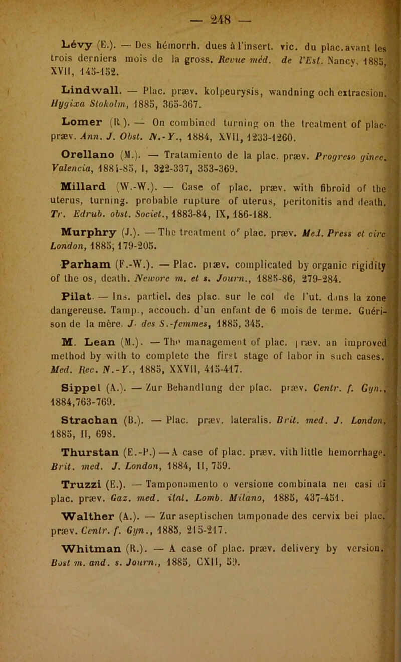 Liévy (B.). — Des hémorrh. dues à l’insert. vie. du plac.aviinl les i trois derniers mois de la gross. Revue méd. de VEst. Nancy, 188S ^ XVII, 14o-lo2, Lindwall. — Plac. præv. kolpeurysis, wandning och extracsion. Uygixa Slokohn, iSSo, 3G3-367. liomer (U). — On combincd lurning on the Irealraent of plac- \ præ\. Ann. J. Obst. A.-F., 1884, XVll, 1^33-1260. 5 Orellano (M.). — Tralamienlo de la plac. præv. Progreso gincc. i Valencia, 188Î-83, I, 322-337, 333-369. Millard (W.-W.). — Case of plac. præv. with fibroid of the utérus, turning. probable rupture of utérus, peritonitis and ileath. Tr, Edruh. obst. Societ., 1883-84, IX, 1S6-188. Murphry (J.). — Tlic trealmenl o'' plac. præv. àiei. Press et cire ü,ondon, 1883,179-205. Parham (F.-W.). —Plac. piæv. complicated by organic rigidity of the os, death. Newore m, et $. Jouni., 188S-86, 279-284. Pilât. — 1ns. partiel, des plac. sur le col de Tut. d.ms la zone dangereuse. Tamp., accouch. d’un enfant de 6 mois de terme. Guéri-h son de la mère. J- des S.-femmes, 1883, 343. ® M. Lean (M.). —The management of plac. | ræv. an improvedi method by with to complété the first stage of labor in such cases. Med. Rec. iV.-F., 1883, XXVll, 413-417. Sippel (X.). —Zur Behandlung der plac. præv. Cenlr. f. Ggn.,- 1884,763-769. ; Strachan (B.). — Plac. præv. lateralis. Brit. med. J. London, 1883, II, 698. Thurstau (E.-P.) — .X case of plac. præv. vilhlittle hemorrhage; Brit. incd. J. London, 1884, II, 739. J Truzzi (E.). — Tamponamento o versione combinala nei casi di j plac. præv. Gaz. med. ital. Lomb. Milano, 1885, 437-431. 1 Walther (X.). — Zur aseptischen tamponade des cervix bei plac. I præv. Cc7i<7’./■. Ggn., 1883, 215-217. 'j Whitman (R.). — X case of plac. præv. delivery by version. ■ üoslm.and. s. Journ., 1883, CXII, 39.