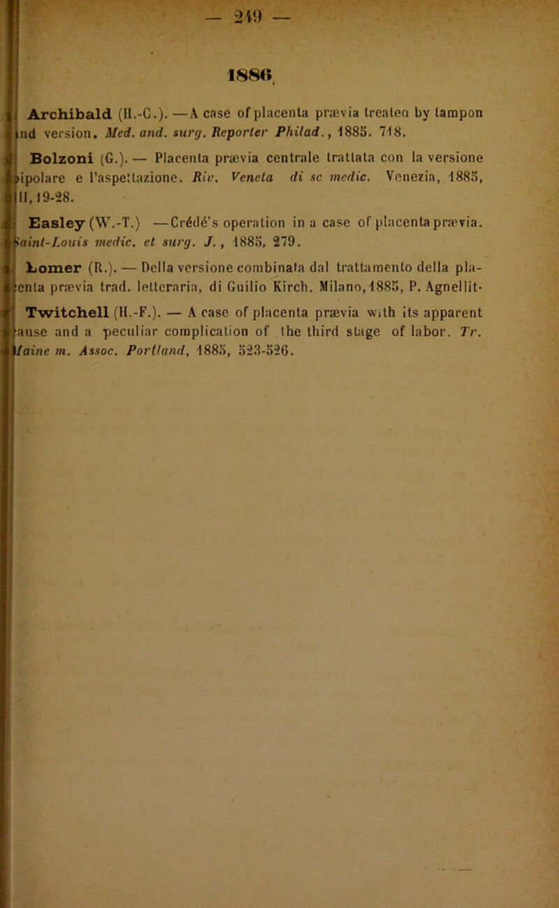 188<ï. I i Archibald (H.-G.)- —A c se of placenta prævia trealen by tampon iiid version. Med. and. surg. Reporter Philad., ISSS. 718. Bolzoni (G.). — Placenta prævia centrale trattala con la versione npolare e l’aspellazione. Riv. Venela di sc medic. Veiiezia, 1885, 11,19-28. Easley (W.-T.) —Crédé’s operation in a case of placenta prævia. iainl-Louis medic. et surg. J., 188o, 279. i Lomer (R.). — Délia versione combinata dal tratbimcnto délia pla- :enta prævia trad. letteraria, di Guilio Kirch. Milano, 1885, P. Agnellit- Twitchell (H.-F.). — A case of placenta prævia with its apparent jause and a peculiar complication of the third stage of labor. Tr. ilaine m. Assoc. Portland, 188.5, o2.8-.526.