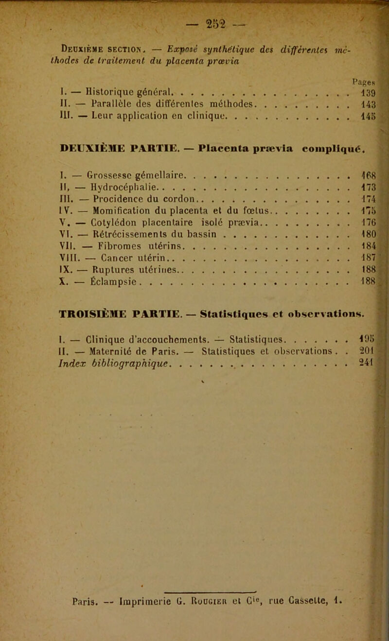 Deuxième section, — Expoté synthétique des différentes mé- thodes de traitement du placenta prœvia Pagen I. — Historique général 139 II. — Parallèle des différenles méthodes 143 ^ III. — Leur application en clinique 143 ^ DEUXIÈME PARTIE. — Placenta prævla I. — Grossesse gémellaire II. — Hydrocéphalie III. — Procidence du cordon IV. — Momification du placenta et du fœtus.. . V. — Cotylédon placentaire isolé prævia.. . . VI. — Rétrécissements du bassin Vil. — Fibromes utérins VIII. — Cancer utérin IX. — Ruptures utérines X. — Éclampsie compliqué. t) îl U 168 f 173 f 174 , 175 176 180 184 187 188 188 i TROISIÈME PARTIE. — Statistiques et observations. ! I. — Clinique d’accouchements. — Statistiques II. — Maternité de Paris. — Statistiques et observations. . 201 Index bibliographique 241 -sr \ r- f Paris. — Imprimerie G. RoüciEn et G'®, rue Cassette, 1.