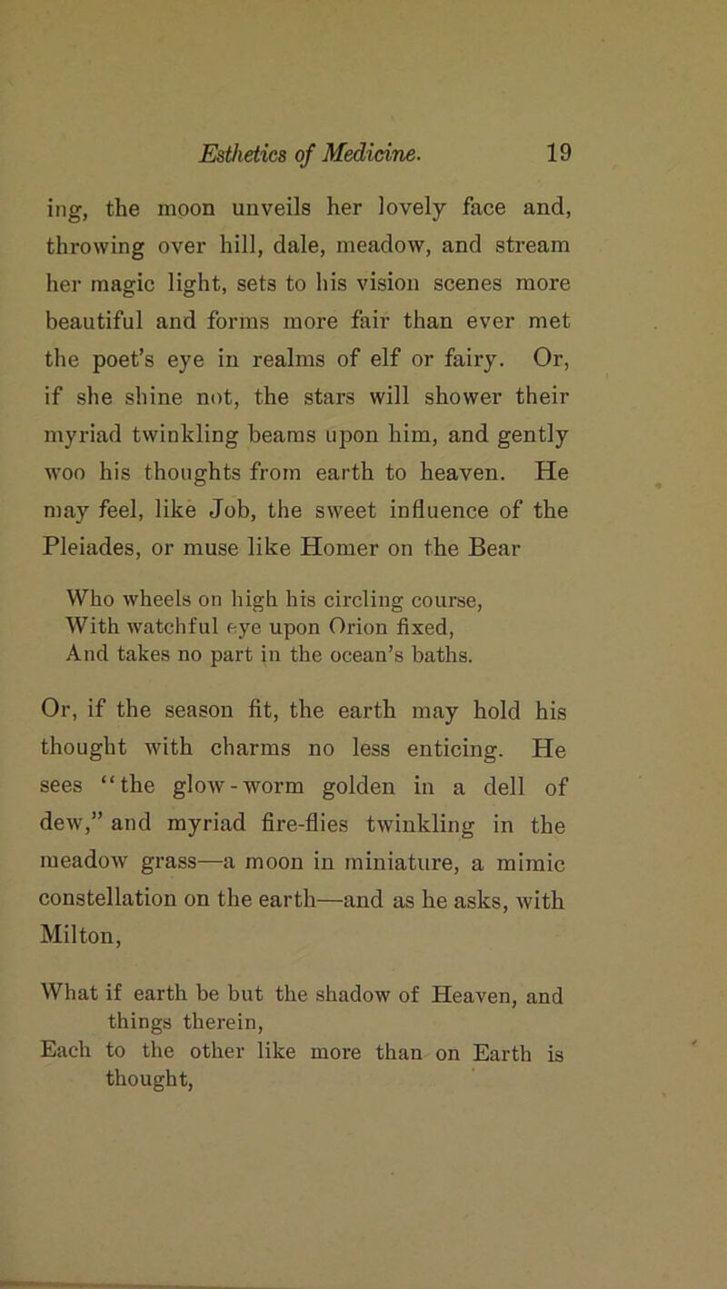 ing, the moon unveils her lovely face and, throwing over hill, dale, meadow, and stream her magic light, sets to his vision scenes more beautiful and forms more fair than ever met the poet’s eye in realms of elf or fairy. Or, if she shine not, the stars will shower their myriad twinkling beams upon him, and gently woo his thoughts from earth to heaven. He may feel, like Job, the sweet influence of the Pleiades, or muse like Homer on the Bear Who wheels on high his circling course, With watchful eye upon Orion fixed, And takes no part }n the ocean’s baths. Or, if the season fit, the earth may hold his thought with charms no less enticing. Pie sees “the glow-worm golden in a dell of dew,” and myriad fire-flies twinkling in the meadow grass—-a moon in miniature, a mimic constellation on the earth—and as he asks, with Milton, What if earth be but the shadow of Heaven, and things therein, Each to the other like more than on Earth is thought,