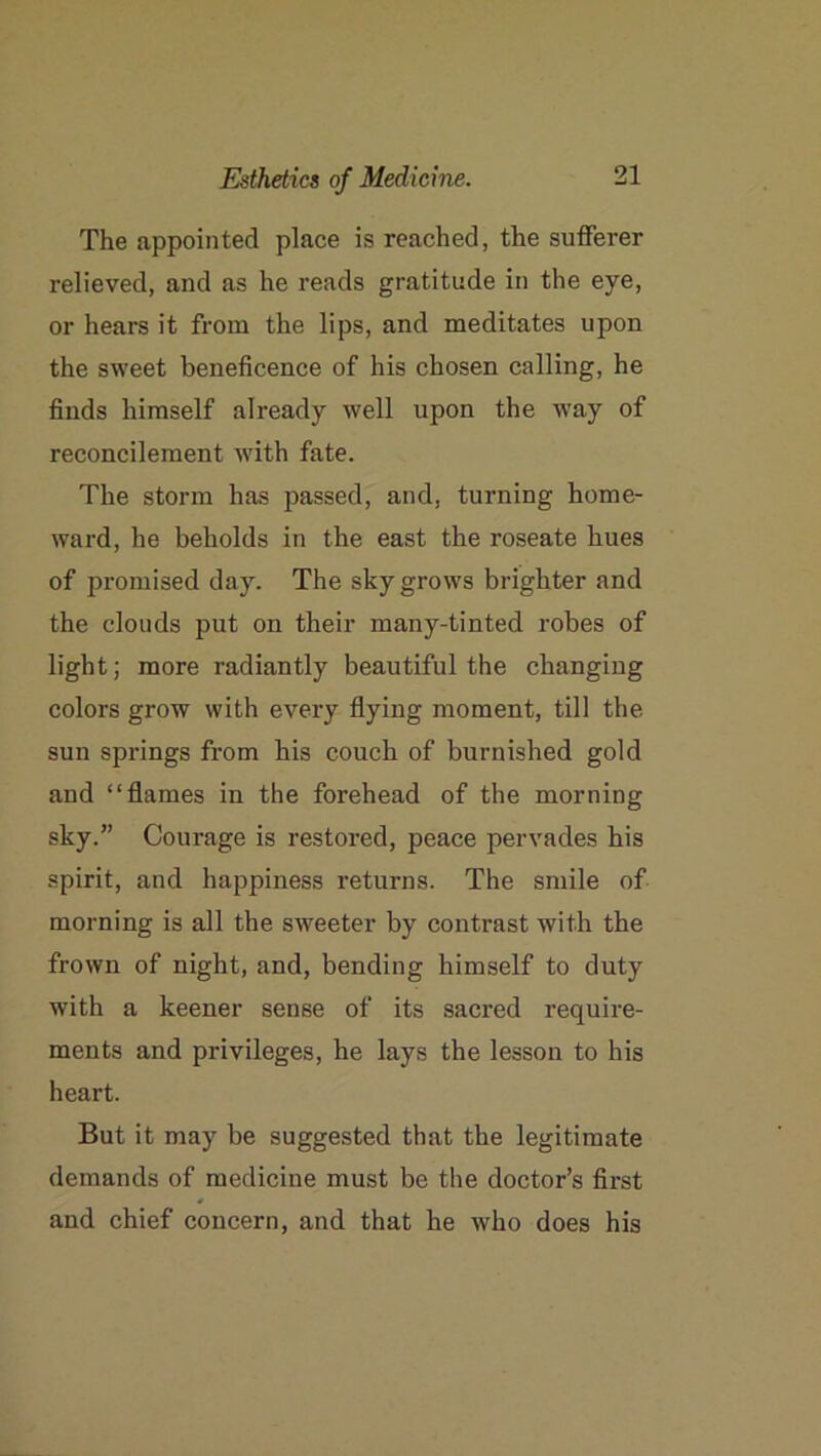 The appointed place is reached, the sufferer relieved, and as he reads gratitude in the eye, or hears it from the lips, and meditates upon the sweet beneficence of his chosen calling, he finds himself already well upon the way of reconcilement with fate. The storm has passed, and, turning home- ward, he beholds in the east the roseate hues of promised day. The sky grows brighter and the clouds put on their many-tinted robes of light; more radiantly beautiful the changing colors grow with every flying moment, till the sun springs from his couch of burnished gold and “flames in the forehead of the morning sky.” Courage is restored, peace pervades his spirit, and happiness returns. The smile of morning is all the sweeter by contrast with the frown of night, and, bending himself to duty with a keener sense of its sacred require- ments and privileges, he lays the lesson to his heart. But it may be suggested that the legitimate demands of medicine must be the doctor’s first and chief concern, and that he who does his