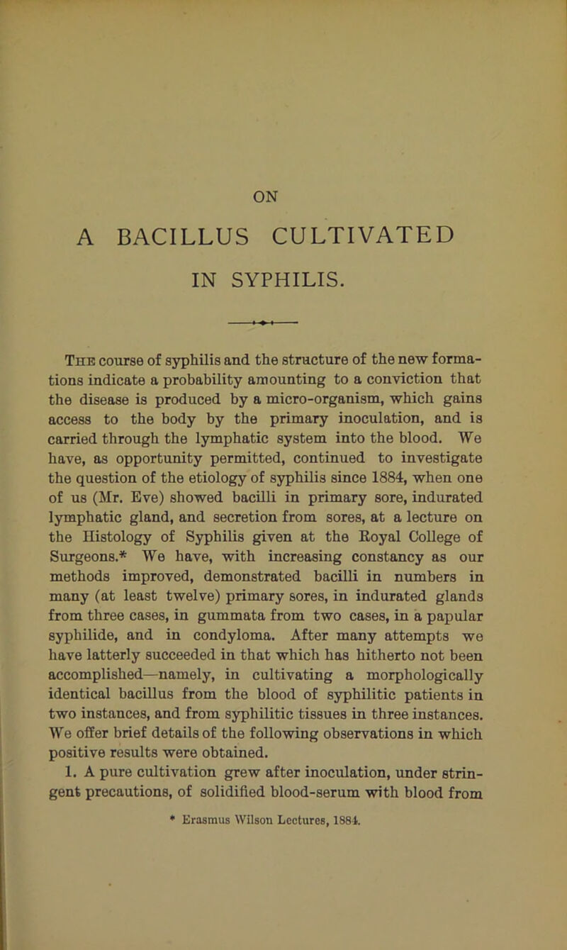 ON A BACILLUS CULTIVATED IN SYPHILIS. The course of syphilis and the structure of the new forma- tions indicate a probability amounting to a conviction that the disease is produced by a micro-organism, which gains access to the body by the primary inoculation, and is carried through the lymphatic system into the blood. We have, as opportunity permitted, continued to investigate the question of the etiology of syphilis since 1884, when one of us (Mr. Eve) showed bacilli in primary sore, indurated lymphatic gland, and secretion from sores, at a lecture on the Histology of Syphilis given at the Eoyal College of Surgeons.* We have, with increasing constancy as our methods improved, demonstrated bacilli in numbers in many (at least twelve) primary sores, in indurated glands from three cases, in gummata from two cases, in a papular syphilide, and in condyloma. After many attempts we have latterly succeeded in that which has hitherto not been accomplished—namely, in cultivating a morphologically identical bacillus from the blood of syphilitic patients in two instances, and from syphilitic tissues in three instances. We offer brief details of the following observations in which positive results were obtained. 1. A pure cultivation grew after inoculation, under strin- gent precautions, of solidified blood-serum with blood from ♦ Erasmus Wilson Lectures, 1881.