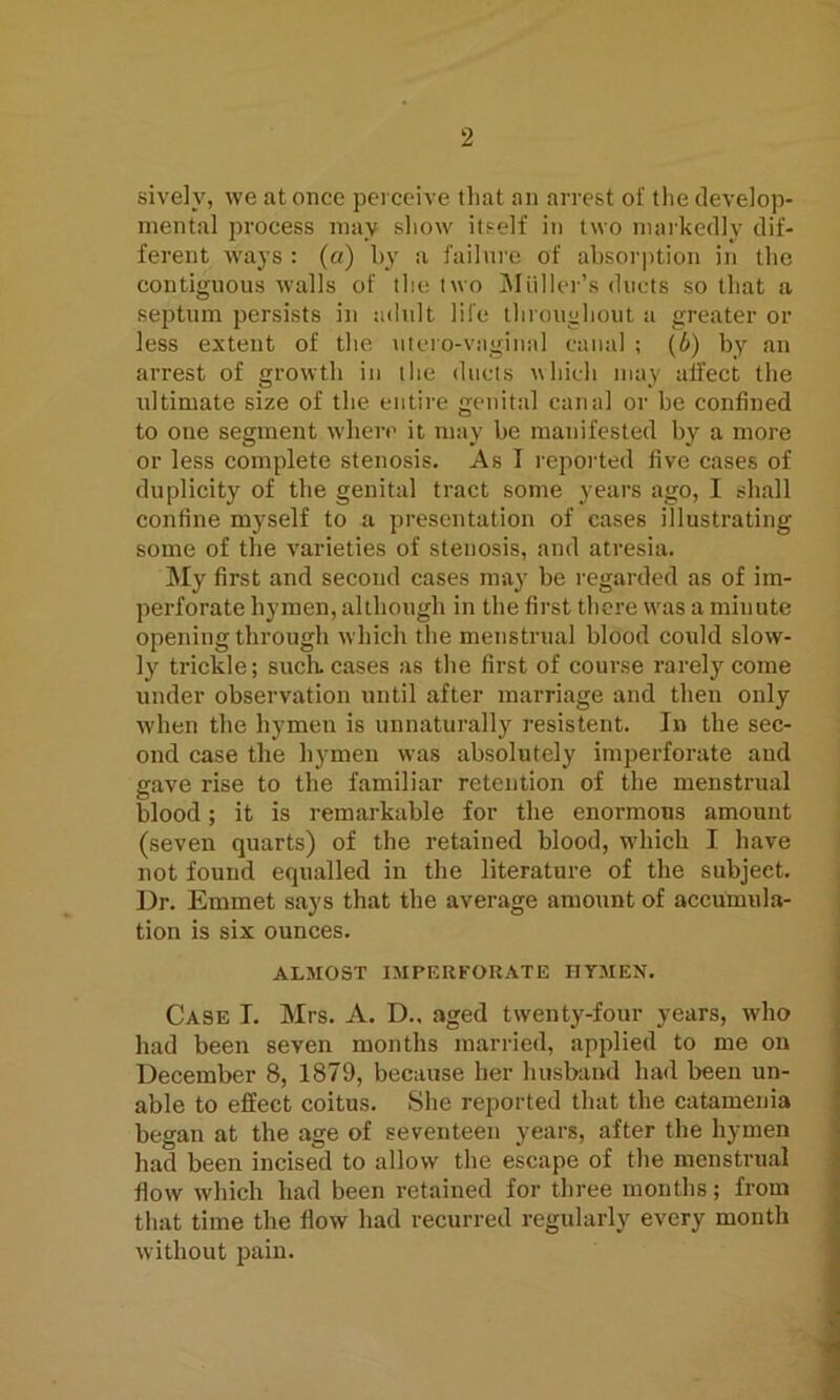 sivelv, we at once perceive that an arrest of the develop- mental process may show itself in two markedly dif- ferent ways : (a) by a failure of absorption in the contiguous walls of the two Muller’s ducts so that a septum persists in adult life throughout a greater or less extent of the utero-vaginnl canal ; (b) by an arrest of growth in the ducts which may affect the ultimate size of the entire genital canal or be confined to one segment where it may be manifested by a more or less complete stenosis. As I reported five cases of duplicity of the genital tract some years ago, I shall confine myself to a presentation of cases illustrating some of the varieties of stenosis, and atresia. My first and second cases may be regarded as of im- perforate hymen, although in the first there was a minute opening through which the menstrual blood could slow- ly trickle; such, cases as the first of course rarely come under observation until after marriage and then only when the hymen is unnaturally resistent. In the sec- ond case the hymen was absolutely imperforate and gave rise to the familiar retention of the menstrual blood; it is remarkable for the enormous amount (seven quarts) of the retained blood, which I have not found equalled in the literature of the subject. Dr. Emmet says that the average amount of accumula- tion is six ounces. ALMOST IMPERFORATE HYMEN. Case I. Mrs. A. D.. aged twenty-four years, who had been seven months married, applied to me on December 8, 1879, because her husband had been un- able to effect coitus. She reported that the catamenia began at the age of seventeen years, after the hymen had been incised to allow the escape of the menstrual flow which had been retained for three months; from that time the flow had recurred regularly every month without pain.