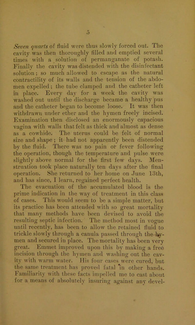 Seven quarts of fluid were thus slowly forced out. The cavity was then thoroughly filled and emptied several times with a solution of permanganate of potash. Finally the cavity was distended with the disinfectant solution; so much allowed to escape as the natural contractility of its walls and the tension of the abdo- men expelled ; the tube clamped and the catheter left in place. Every day for a week the cavity was washed out until the discharge became a healthy pus and the catheter began to become loose. It was then withdrawn under ether and the hymen freely incised. Examination then disclosed an enormously capacious vagina with walls that felt as thick and almost as dense as a cowhide. The uterus could be felt of normal size and shape ; it had not apparently been distended by the fluid. There was no pain or fever following the operation, though the temperature and pulse were slightly above normal for the first few days. Men- struation took place naturally ten days after the final operation. She returned to her home on June 13th, and has since, I learn, regained perfect health. The evacuation of the accumulated blood is the prime indication in the way of treatment in this class of cases. This would seem to be a simple matter, but its practice has been attended with so great mortality that many methods have been devised to avoid the resulting septic infection. The method most in vogue until recently, has been to allow the retained fluid to trickle slowly through a canula passed through the Ivy- men and secured in place. The mortality has been very great. Emmet improved upon this by making a free incision through the hymen and washing out Uie cav- ity with warm water. His four cases were cured, but the same treatment has proved fatal *in other hands. Familiarity with these facts impelled me to cast about for a means of absolutely insuring against any devel-