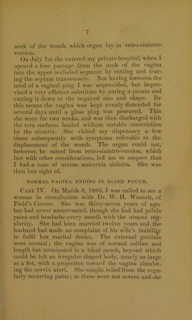 neck of the womb, which organ lay in retro-sinistro- version. On July 1st she entered my private hospital, when I opened a free passage from tiie neck of the vagina into the upper occluded segment by cutting and tear- ing the septum transversely. Not having foreseen the need of a vaginal plug I was unprovided, but impro- vised a very efficient substitute by paring a potato and cutting it down to the required size and shape. By this means the vagina was kept evenly distended for several days until a glass plug was procured. This she wore for two weeks, and was then discharged with the torn surfaces healed without notable constriction by the cicatrix. She visited my dispensary a few times subsequently with symptoms referable to the displacement of the womb. The organ could not, however, be raised from retro-sinistro-version, which fact with other considerations, led me to suspect that I had a case of uterus unicornis sinistra. She was then lost sight of. NORMAL VAGINA ENDING IN BLIND POUCH. Case IV. On March G, 1883, I was called to see a woman in consultation with Dr. W. H. Wescott, of Field’s Corner. She was thirty-seven years of age, but had never menstruated, though she had had pelvic pains and headache every month with the utmost reg- ularity. She had been married twelve years and the husband had made no complaint of his wife’s inability to fulfil her marital duties. The external genitals were normal; the vagina was of normal calibre and length but terminated in a blind pouch, beyond which could be felt an irregular-shaped body, nearly as large as a fist, with a projection toward the vagina simulat- ing the cervix uteri. She sought relief from the regu- larly recurring pains; as these were not severe and she