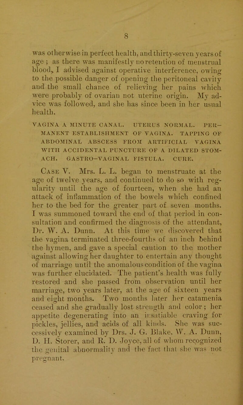 was otherwise in perfect health, and thirty-seven j;earsof age ; as there was manifestly no retention of menstrual blood,. I advised against operative interference, owing to the possible danger of opening the peritoneal cavity and the small chance of relieving her pains which were probably of ovarian not uterine origin. My ad- vice was followed, and she has since been in her usual health. VAGINA A MINUTE CANAL. UTERUS NORMAL. PER- MANENT ESTABLISHMENT OP ArAGINA. TAPPING OP ABDOMINAL ABSCESS FROM ARTIFICIAL VAGINA WITH ACCIDENTAL PUNCTURE OP A DILATED STOM- ACH. GASTRO-VAGINAL FISTULA. CURE. Case V. Mrs. L. L. began to menstruate at the age of twelve years, and continued to do so with reg- ularity until the age of fourteen, when she had an attack of inflammation of the bowels which confined her to the bed for the greater part of seven months. I was summoned toward the end of that period in con- sultation and confirmed the diagnosis of the attendant, Dr. W. A. Dunn. At this time we discovered that the vagina terminated three-fourths of an inch behind the hymen, and gave a special caution to the mother against allowing her daughter to entertain any thought of marriage until the anomalous condition of the vagina was further elucidated. The patient’s health was fully restored and she passed from observation until her marriage, two years later, at the age of sixteen years and eight months. Two months later her catamenia ceased and she gradually lost strength and color ; her appetite degenerating into an insatiable craving for pickles, jellies, and acids of all kinds. She was suc- cessively examined by Drs. J. G. Blake. W. A. Dunn, D. II. Storer, and R. D. Joyce, all of whom recognized the genital abnormality and the fact that she was not pregnant.