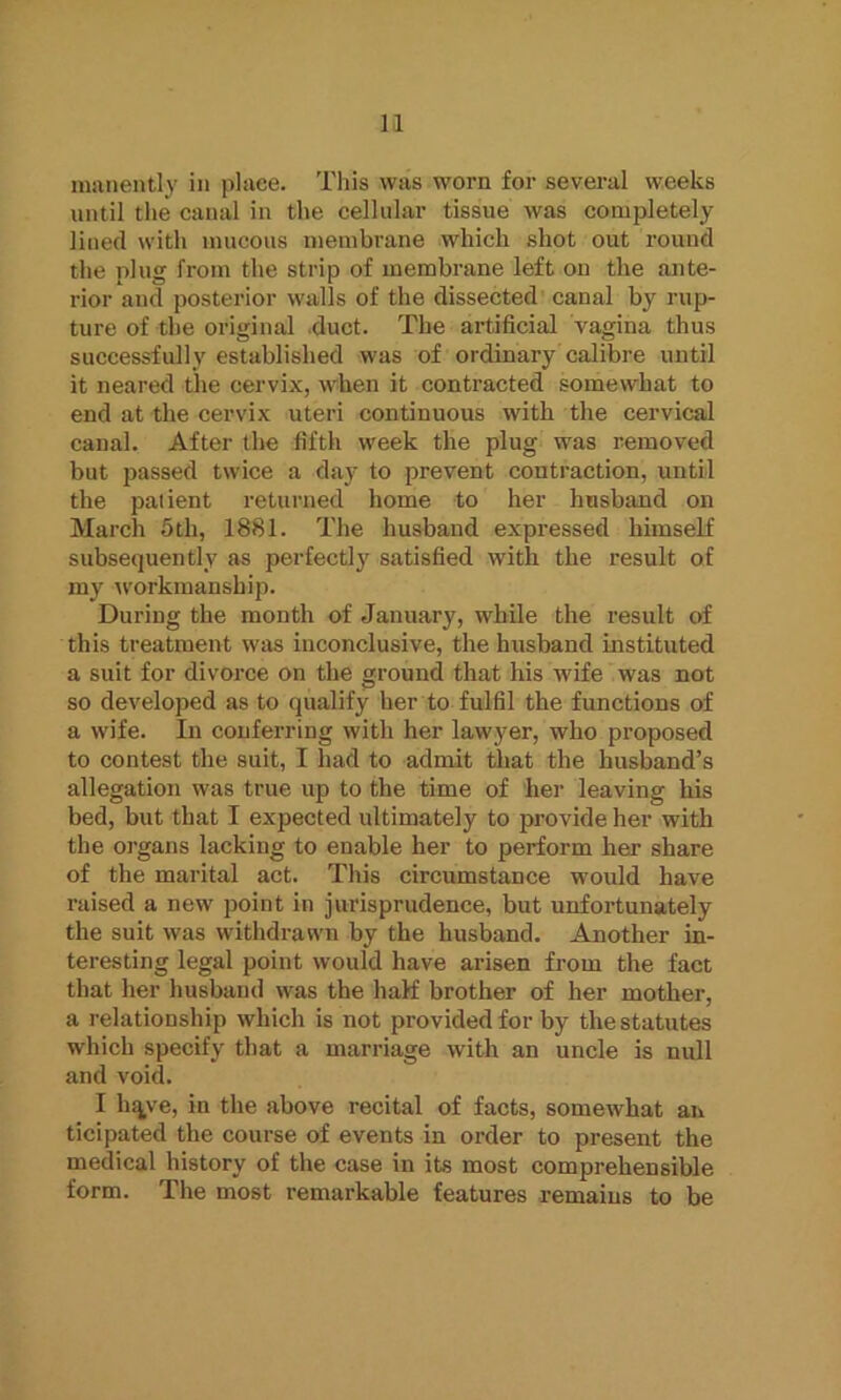 manently in place. This was worn for several weeks until the canal in the cellular tissue was completely lined with mucous membrane which shot out round the plug from the strip of membrane left on the ante- rior and posterior walls of the dissected canal by rup- ture of the original duct. The artificial vagina thus successfully established was of ordinary calibre until it neared the cervix, when it contracted somewhat to end at the cervix uteri continuous with the cervical canal. After the fifth week the plug was removed but passed twice a day to prevent contraction, until the palient returned home to her husband on March 5th, 1881. The husband expressed himself subsequently as perfectly satisfied with the result of my workmanship. During the month of January, while the result of this treatment was inconclusive, the husband instituted a suit for divorce on the ground that his wife was not so developed as to qualify her to fulfil the functions of a wife. In conferring with her lawyer, who proposed to contest the suit, I had to admit that the husband’s allegation was true up to the time of her leaving his bed, but that I expected ultimately to provide her with the organs lacking to enable her to perform her share of the marital act. This circumstance would have raised a new point in jurisprudence, but unfortunately the suit was withdrawn by the husband. Another in- teresting legal point would have arisen from the fact that her husband was the half brother of her mother, a relationship which is not provided for by the statutes which specify that a marriage with an uncle is null and void. I hqye, in the above recital of facts, somewhat an ticipated the course of events in order to present the medical history of the case in its most comprehensible form. The most remarkable features remains to be