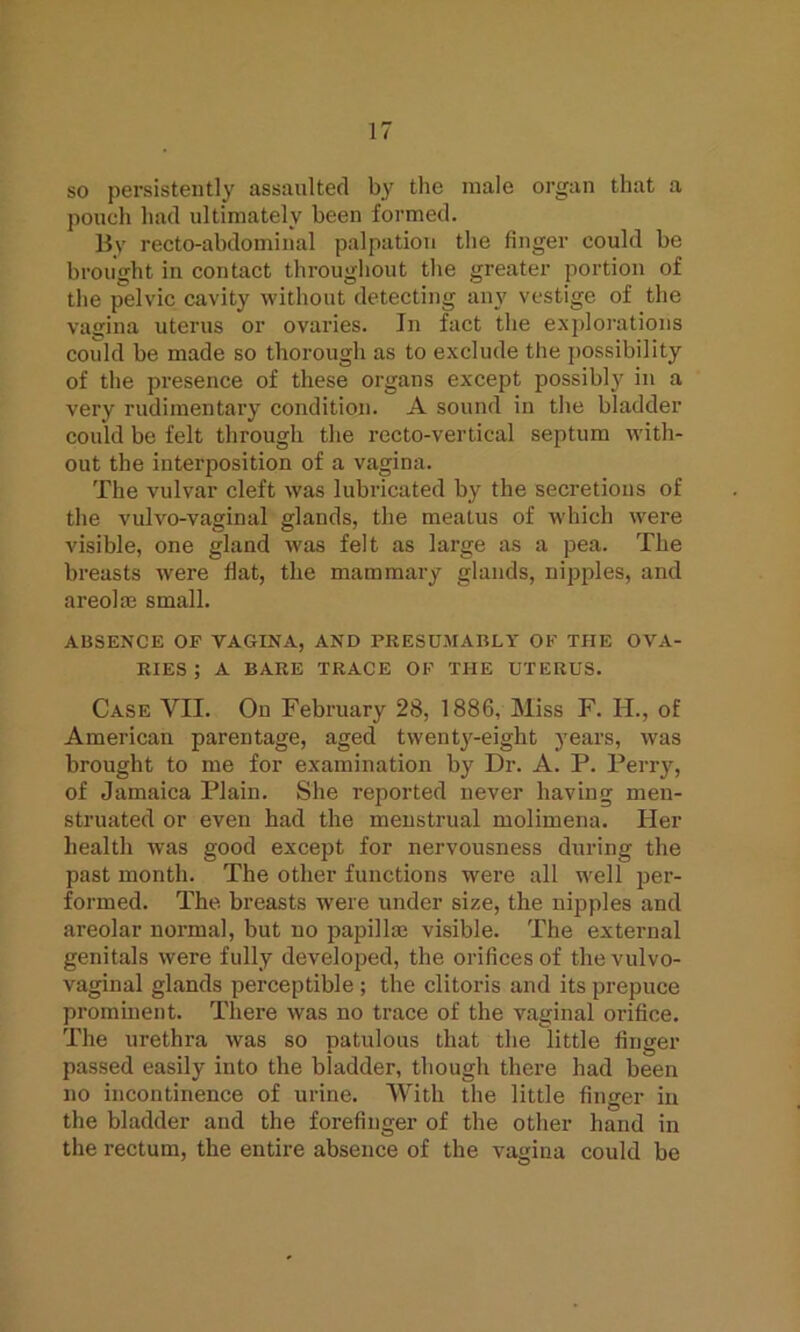 so persistently assaulted by the male organ that a pouch had ultimately been formed. By recto-abdominal palpation the finger could be brought in contact throughout the greater portion of the pelvic cavity without detecting any vestige of the vagina uterus or ovaries. In fact the explorations could be made so thorough as to exclude the possibility of the presence of these organs except possibly in a very rudimentary condition. A sound in the bladder could be felt through the recto-vertical septum with- out the interposition of a vagina. The vulvar cleft was lubricated by the secretions of the vulvo-vaginal glands, the meatus of which were visible, one gland was felt as large as a pea. The breasts were flat, the mammary glands, nipples, and areolae small. ABSENCE OF VAGINA, AND PRESUMABLY OK THE OVA- RIES ; A BARE TRACE OK THE UTERUS. Case VII. On February 28, 1886, Miss F. H., of American parentage, aged twenty-eight years, was brought to me for examination by Dr. A. P. Perry, of Jamaica Plain. She reported never having men- struated or even had the menstrual molimena. Her health was good except for nervousness during the past month. The other functions were all well per- formed. The breasts were under size, the nipples and areolar normal, but no papillm visible. The external genitals were fully developed, the orifices of the vulvo- vaginal glands perceptible ; the clitoris and its prepuce prominent. There was no trace of the vaginal orifice. The urethra was so patulous that the little finger passed easily into the bladder, though there had been no incontinence of urine. With the little finger in the bladder and the forefinger of the other hand in the rectum, the entire absence of the vagina could be