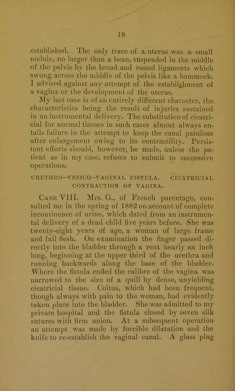 IS established. The only trace of a uterus was a small nodule, no larger than a bean, suspended in the middle of the pelvis by the broad and round ligaments which swung across the middle of the pelvis like a hammock. I advised against any attempt of the establishment of a vagina or the development of the uterus. My last case is of an entirely different character, the characteristics being the result of injuries sustained in an instrumental delivery. The substitution of cicatri- cial for normal tissues in such cases almost always eu- tails failure in the attempt to keep the canal patulous after enlargement owing to its contractility. Persis- tent efforts should, however, be made, unless the pa- tient as in my case, refuses to submit to successive operations. UKETHHO-VESICO—VAGINAL FISTULA. CICATRICIAL CONTRACTION OF VAGINA. Case VIII. Mrs. G., of French parentage, con- sulted me in the spring of 1882 on account of complete incontinence of urine, which dated from an instrumen- tal delivery of a dead child five years before. She was twenty-eight years of age, a woman of large frame and full flesh. On examination the finger passed di- rectly into the bladder through a rent nearly an inch long, beginning at the upper third of the urethra and running backwards along the base of the bladder. Where the fistula ended the calibre of the vagina was narrowed to the size of a quill by dense, unyielding cicatricial tissue. Coitus, which had been frequent, though always with pain to the woman, had evidently taken place into the bladder. She was admitted to my private hospital and the fistula closed by seven silk sutures with firm union. At a subsequent operation an attempt was made by forcible dilatation and the knife to re-establish the vaginal canal. A glass plug