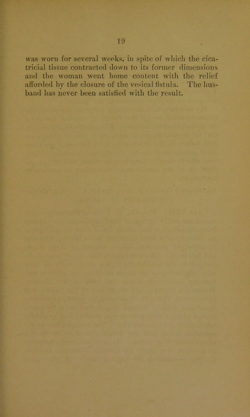 in was worn for several weeks, in spite of which the cica- tricial tissue contracted down to its former dimensions and the woman went home content with the relief afforded by the closure of the vesical fistula. The hus- band has never been satisfied with the result.