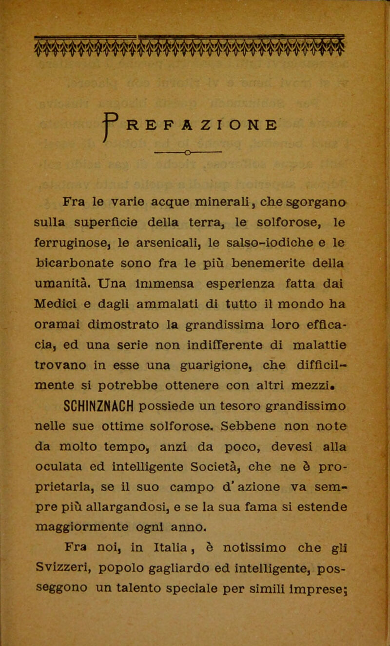 REFAZIONE o Fra le varie acque minerali, che sgorgano sulla superficie della terra, le solforose, le ferruginose, le arsenicali, le salso-iodiche e le bicarbonate sono fra le più benemerite della umanità. Una immensa esperienza fatta dai Medici e dagli ammalati di tutto il mondo ha oramai dimostrato la grandissima loro effica- cia, ed una serie non indifferente di malattie trovano in esse una guarigione, che difficil- mente si potrebbe ottenere con altri mezzi. SCHINZNACH possiede un tesoro grandissimo nelle sue ottime solforose. Sebbene non note da molto tempo, anzi da poco, devesi alla oculata ed intelligente Società, che ne è pro- prietaria, se il suo campo d’azione va sem- pre più allargandosi, e se la sua fama si estende maggiormente ogni anno. Fra noi, in Italia, è notissimo che gli Svizzeri, popolo gagliardo ed intelligente, pos- seggono un talento speciale per simili imprese;