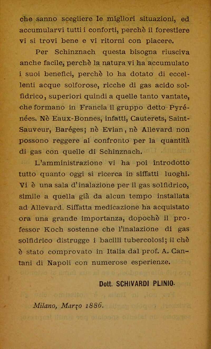 che sanno scegliere le migliori situazioni, ed accumularvi tutti i conforti, perchè il forestiere vi si trovi bene e vi ritorni con piacere. Per Schinznach questa bisogna riusciva anche facile, perchè la natura vi ha accumulato i suoi benefìci, perchè lo ha dotato di eccel- lenti acque solforose, ricche di gas acido sol- fìdrico, superiori quindi a quelle tanto vantate, che formano in Francia il gruppo detto Pyré- nées. Nè Eaux-Bonnes, infatti, Cauterets, Saint - Sauveur, Baréges; nè Evian, nè Allevard non possono reggere al confronto per la quantità di gas con quelle di Schinznach. L’amministrazione vi ha poi introdotto tutto quanto oggi si ricerca in siffatti luoghi. Vi è una sala d’inalazione per il gas solfìdrico, simile a quella già da alcun tempo installata ad Allevard. Siffatta medicazione ha acquistato ora una grande importanza, dopoché il pro- fessor Koch sostenne che l’inalazione di gas solfìdrico distrugge i bacilli tubercolosi; il chè è stato comprovato in Italia dal prof. A. Can- tani di Napoli con numerose esperienze. Dott. SCHIVARDI PLINIO- Milano, Mar io 1886.