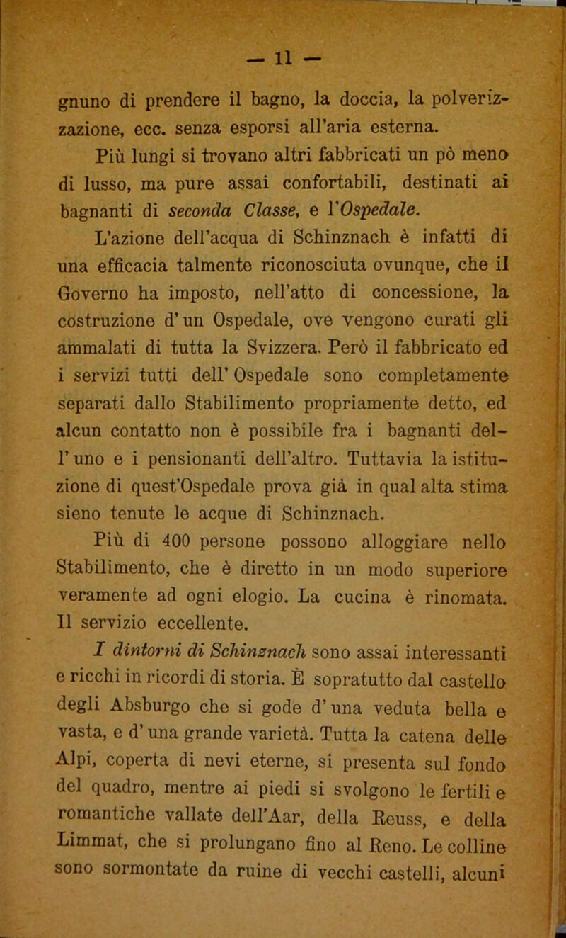 gnuno di prendere il bagno, la doccia, la polveriz- zazione, ecc. senza esporsi all’aria esterna. Più lungi si trovano altri fabbricati un pò meno di lusso, ma pure assai confortabili, destinati ai bagnanti di seconda Classe, e VOspedale. L’azione dell’acqua di Schinznach è infatti di una efficacia talmente riconosciuta ovunque, che il Governo ha imposto, nell’atto di concessione, la costruzione d’un Ospedale, ove vengono curati gli ammalati di tutta la Svizzera. Però il fabbricato ed i servizi tutti dell’ Ospedale sono completamente separati dallo Stabilimento propriamente detto, ed alcun contatto non è possibile fra i bagnanti del- l’uno e i pensionanti dell’altro. Tuttavia la istitu- zione di quest’ospedale prova già in qual alta stima sieno tenute le acque di Schinznach. Più di 400 persone possono alloggiare nello Stabilimento, che è diretto in un modo superiore veramente ad ogni elogio. La cucina è rinomata. 11 servizio eccellente. I dintorni di Schinznach sono assai interessanti e ricchi in ricordi di storia. È sopratutto dal castello degli Absburgo che si gode d’una veduta bella e vasta, e d’una grande varietà. Tutta la catena delle Alpi, coperta di nevi eterne, si presenta sul fondo del quadro, mentre ai piedi si svolgono le fertili e romantiche vallate dell’Aar, della Heuss, e della Limmat, che si prolungano fino al Reno. Le colline sono sormontate da ruine di vecchi castelli, alcuni