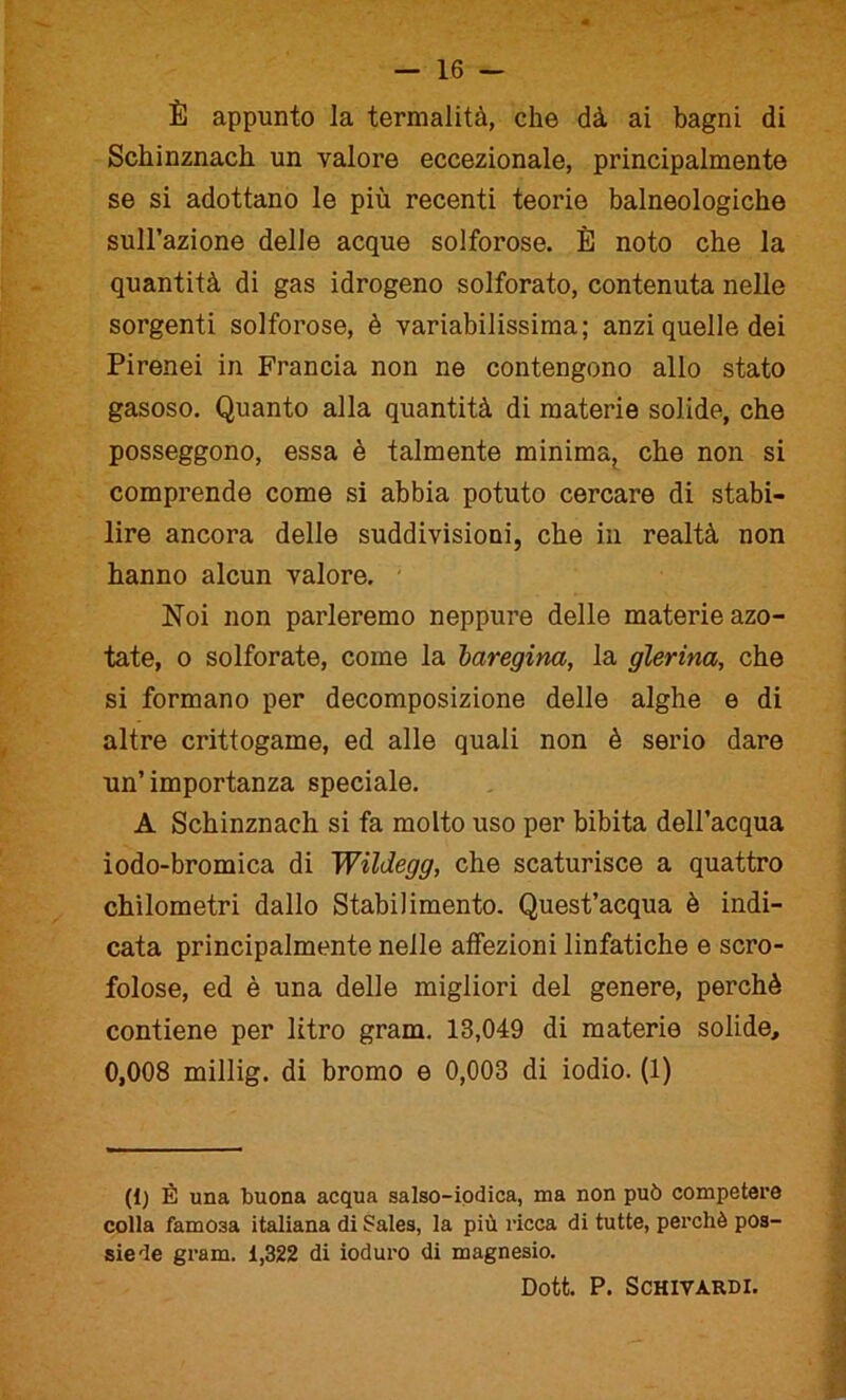 È appunto la termalità, che dà ai bagni di Schinznach un valore eccezionale, principalmente se si adottano le più recenti teorie balneologiche sull’azione delle acque solforose. È noto che la quantità di gas idrogeno solforato, contenuta nelle sorgenti solforose, è variabilissima; anzi quelle dei Pirenei in Francia non ne contengono allo stato gasoso. Quanto alla quantità di materie solide, che posseggono, essa è talmente minima, che non si comprende come si abbia potuto cercare di stabi- lire ancora delle suddivisioni, che in realtà non hanno alcun valore. Noi non parleremo neppure delle materie azo- tate, o solforate, come la baregina, la glerina, che si formano per decomposizione delle alghe e di altre crittogame, ed alle quali non è serio dare un’ importanza speciale. A Schinznach si fa molto uso per bibita dell’acqua iodo-bromica di Wildegg, che scaturisce a quattro chilometri dallo Stabilimento. Quest’acqua è indi- cata principalmente nelle affezioni linfatiche e scro- folose, ed è una delle migliori del genere, perchè contiene per litro gram. 18,049 di materie solide, 0,008 millig. di bromo e 0,003 di iodio. (1) (I) È una buona acqua salso-iodica, ma non può competere colla famosa italiana di Sales, la più ricca di tutte, perchè pos- siede gram. 1,322 di ioduro di magnesio. Dott. P. SCHIVARDI.