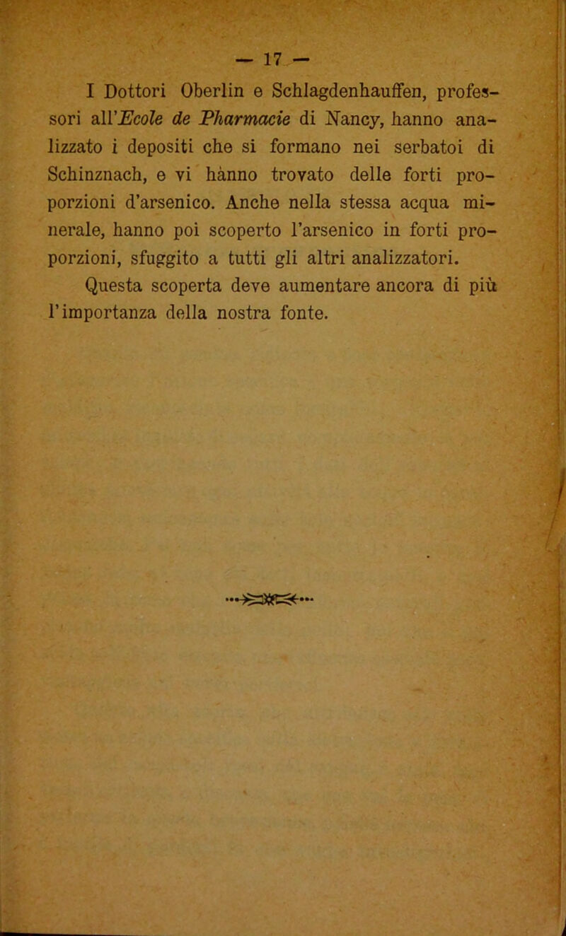 I Dottori Oberlin e Schlagdenhauffen, profes- sori all’Ecole de Pharmacie di Nancy, hanno ana- lizzato i depositi che si formano nei serbatoi di Schinznach, e vi hanno trovato delle forti pro- porzioni d’arsenico. Anche nella stessa acqua mi- nerale, hanno poi scoperto l’arsenico in forti pro- porzioni, sfuggito a tutti gli altri analizzatori. Questa scoperta deve aumentare ancora di più l’importanza della nostra fonte. asse»