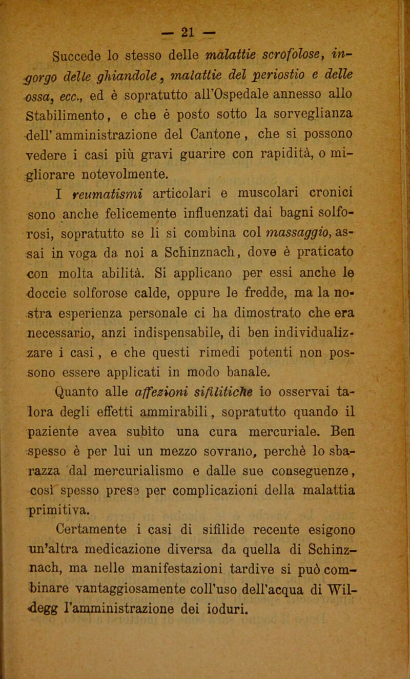 - Succede lo stesso delle malattie scrofolose, in- gorgo delle ghiandole, malattie del periostio e delle ossa, ecc., ed è sopratutto all’Ospedale annesso allo Stabilimento, e che è posto sotto la sorveglianza dell’ amministrazione del Cantone, che si possono vedere i casi più gravi guarire con rapidità, o mi- gliorare notevolmente. I reumatismi articolari e muscolari cronici sono anche felicemente influenzati dai bagni solfo- rosi, sopratutto se li si combina col massaggio, as- sai in voga da. noi a Schinznach, dove è praticato ■con molta abilità. Si applicano per essi anche le doccie solforose calde, oppure le fredde, ma la no- stra esperienza personale ci ha dimostrato che era necessario, anzi indispensabile, di ben individualiz- zare i casi, e che questi rimedi potenti non pos- sono essere applicati in modo banale. Quanto alle affezioni sifilitiche io osservai ta- lora degli effetti ammirabili, sopratutto quando il paziente avea subito una cura mercuriale. Ben spesso è per lui un mezzo sovrano, perchè lo sba- razza dal mercurialismo e dalle sue conseguenze, così spesso prese per complicazioni della malattia primitiva. Certamente i casi di sifìlide recente esigono un’altra medicazione diversa da quella di Schinz- nach, ma nelle manifestazioni tardive si può com- binare vantaggiosamente coll’uso dell’acqua di Wil- <legg l’amministrazione dei ioduri. i