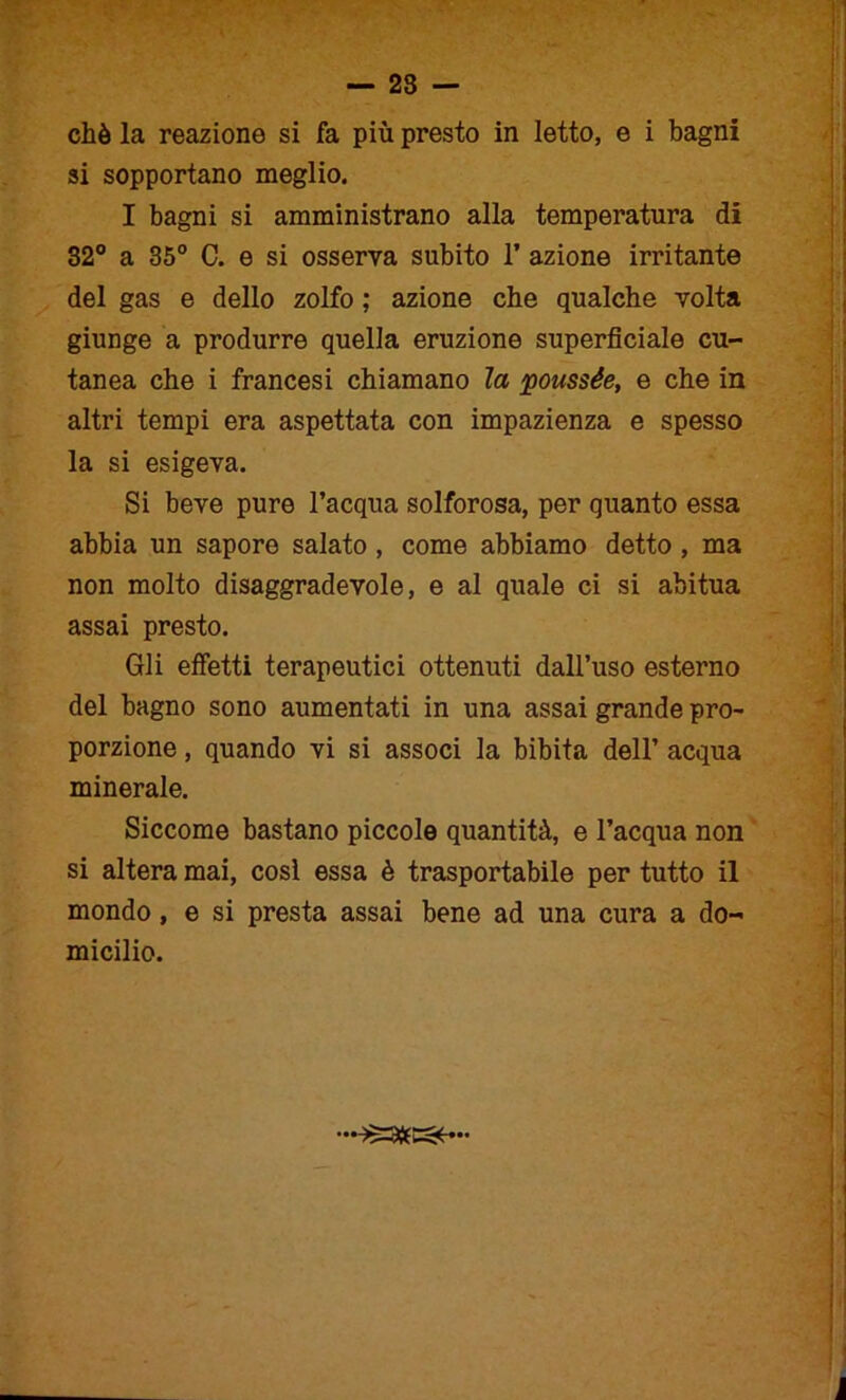 chè la reazione si fa più presto in Ietto, e i bagni si sopportano meglio. I bagni si amministrano alla temperatura di 32° a 35° C. e si osserva subito 1’ azione irritante del gas e dello zolfo ; azione che qualche volta giunge a produrre quella eruzione superficiale cu- tanea che i francesi chiamano la poussée, e che in altri tempi era aspettata con impazienza e spesso la si esigeva. Si beve pure l’acqua solforosa, per quanto essa abbia un sapore salato , come abbiamo detto , ma non molto disaggradevole, e al quale ci si abitua assai presto. Gli effetti terapeutici ottenuti dall’uso esterno del bagno sono aumentati in una assai grande pro- porzione , quando vi si associ la bibita dell’ acqua minerale. Siccome bastano piccole quantità, e l’acqua non si altera mai, cosi essa è trasportabile per tutto il mondo, e si presta assai bene ad una cura a do- micilio.