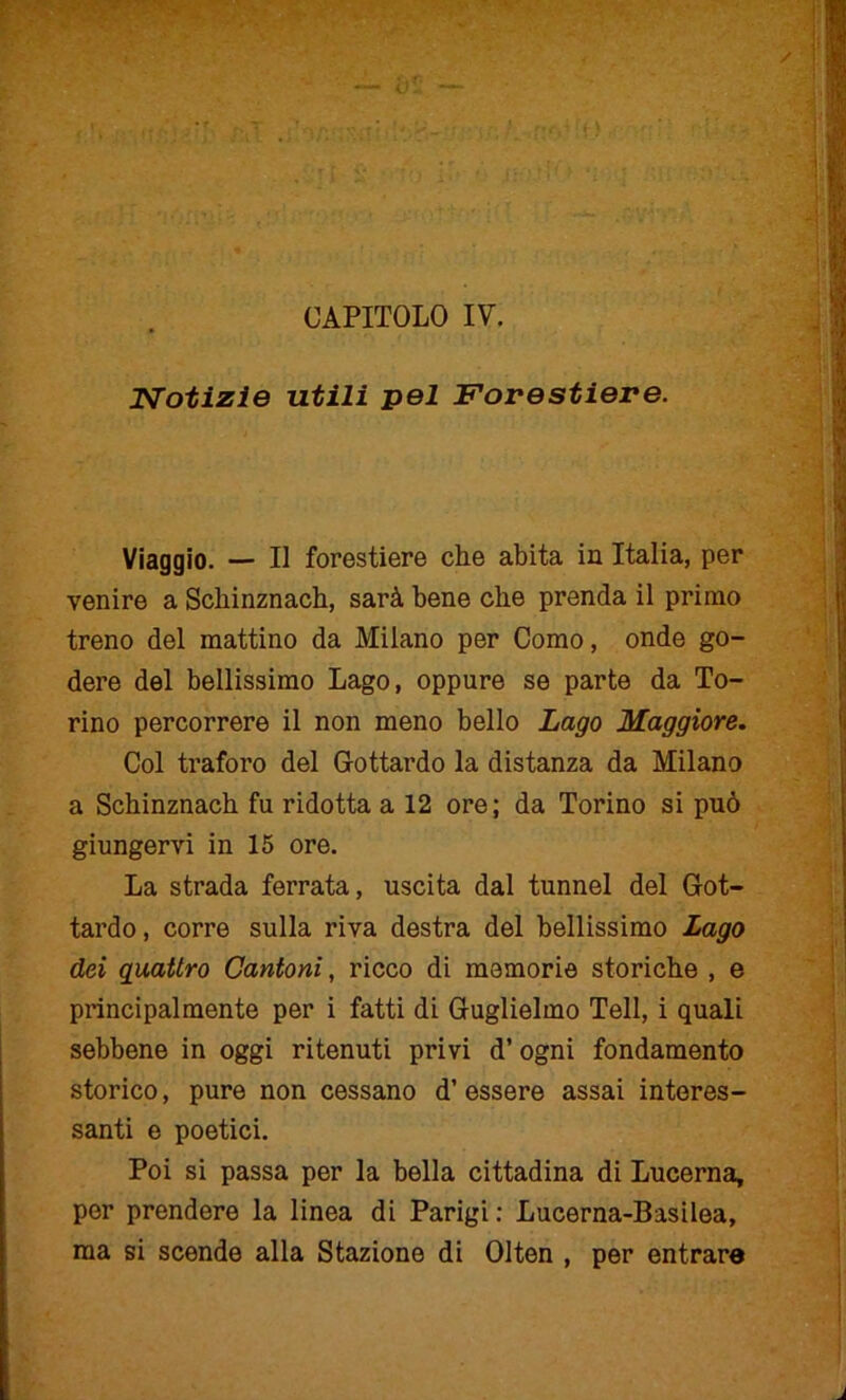 Notizie utili pel Forestiere. Viaggio. — Il forestiere che abita in Italia, per venire a Schinznach, sarà bene che prenda il primo treno del mattino da Milano per Como, onde go- dere del bellissimo Lago, oppure se parte da To- rino percorrere il non meno bello Lago Maggiore. Col traforo del Gottardo la distanza da Milano a Schinznach fu ridotta a 12 ore; da Torino si può giungervi in 15 ore. La strada ferrata, uscita dal tunnel del Got- tardo, corre sulla riva destra del bellissimo Lago dei quattro Cantoni, ricco di memorie storiche , e principalmente per i fatti di Guglielmo Teli, i quali sebbene in oggi ritenuti privi d’ ogni fondamento storico, pure non cessano d’ essere assai interes- santi e poetici. Poi si passa per la bella cittadina di Lucerna, per prendere la linea di Parigi: Lucerna-Basilea, ma si scende alla Stazione di Olten , per entrare