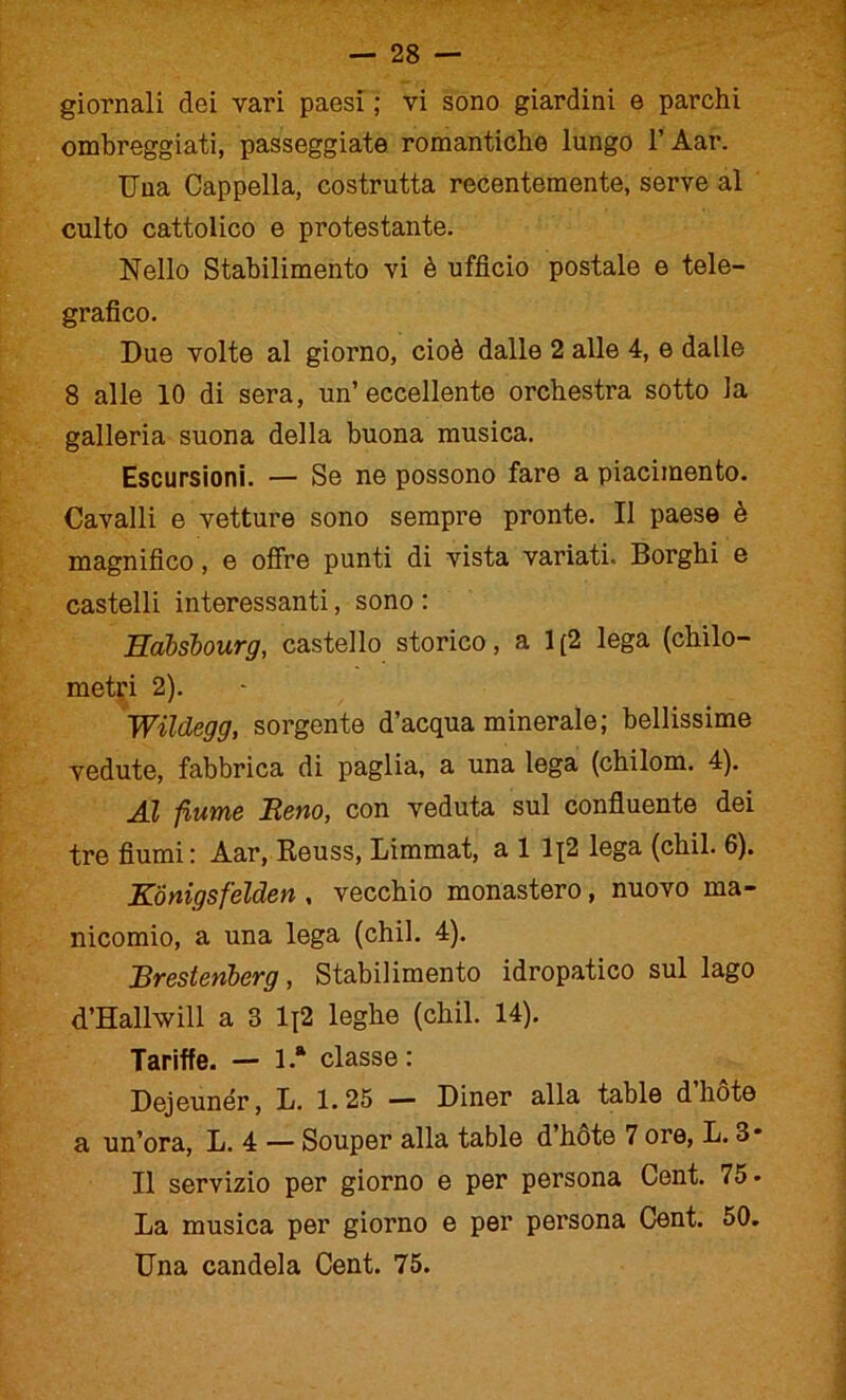 giornali dei vari paesi ; vi sono giardini e parchi ombreggiati, passeggiate romantiche lungo l’Aar. Una Cappella, costrutta recentemente, serve al culto cattolico e protestante. Nello Stabilimento vi è ufficio postale e tele- grafico. Due volte al giorno, cioè dalle 2 alle 4, e dalle 8 alle 10 di sera, un’eccellente orchestra sotto la galleria suona della buona musica. Escursioni. — Se ne possono fare a piacimento. Cavalli e vetture sono sempre pronte. Il paese è magnifico, e offre punti di vista variati. Borghi e castelli interessanti, sono : Habsbourg, castello storico, a 1 [2 lega (chilo- metri 2). Wildegg, sorgente d’acqua minerale; bellissime vedute, fabbrica di paglia, a una lega (chilom. 4). Al fiume Reno, con veduta sul confluente dei tre fiumi: Aar, Reuss, Limmat, a 1 1^2 lega (chil. 6). KÓnigsfelden , vecchio monastero, nuovo ma- nicomio, a una lega (chil. 4). Rrestenberg, Stabilimento idropatico sul lago d’Hallwill a 3 1\2 leghe (chil. 14). Tariffe. — 1“ classe: Dejeunér, L. 1.25 — Diner alla table d liète a un’ora, L. 4 — Souper alla table d’hòte 7 ore, L. 3* Il servizio per giorno e per persona Cent. 75 - La musica per giorno e per persona Cent. 50. Una candela Cent. 75.