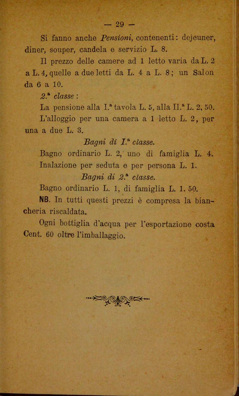 Si fanno anche Pensioni, contenenti: dejeuner, diner, souper, candela e servizio L. 8. Il prezzo delle camere ad 1 letto varia da L. 2 a L. 4, quelle a due letti da L. 4 a L. 8; un Salon da 6 a 10. 2classe : La pensione alla I.a tavola L. 5, alla II.a L. 2, 50. L’alloggio per una camera a 1 letto L. 2, per una a due L. 3. Bagni di I.a classe. Bagno ordinario L. 2, uno di famiglia L. 4. Inalazione per seduta e per persona L. 1. Bagni di 2* classe. Bagno ordinario L. 1, di famiglia L. 1. 50. NB. In tutti questi prezzi è compresa la bian- cheria riscaldata. Ogni bottiglia d’acqua per l’esportazione costa Cent. 60 oltre l’imballaggio.