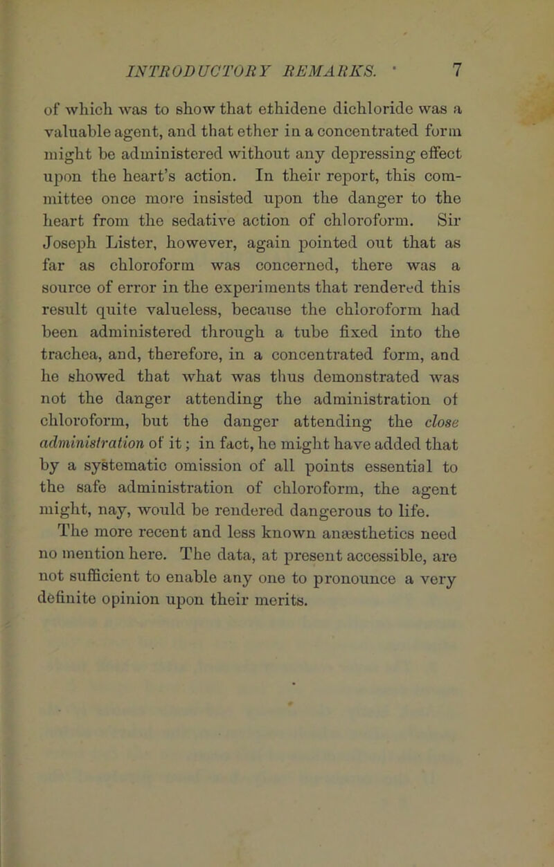 of which was to show that ethidene dichloride was a valuable agent, and that ether in a concentrated form might be administered without any depressing effect upon the heart’s action. In their report, this com- mittee once more insisted upon the danger to the heart from the sedative action of chloroform. Sir Joseph Lister, however, again pointed out that as far as chloroform was concerned, there was a source of error in the experiments that rendered this result quite valueless, because the chloroform had been administered through a tube fixed into the trachea, and, therefore, in a concentrated form, and he showed that what was thus demonstrated was not the danger attending the administration of chloroform, but the danger attending the dose administration of it; in fact, he might have added that by a systematic omission of all points essential to the safe administration of chloroform, the agent might, nay, would be rendered dangerous to life. The more recent and less known anaesthetics need no mention here. The data, at present accessible, are not sufficient to enable any one to pronounce a very definite opinion upon their merits.