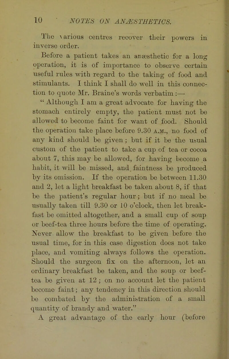 The \ arious centres recover their powers in inverse order. Before a patient takes an anaesthetic for a long operation, it is of importance to observe certain useful rules with regard to the taking of food and stimulants. I think I shall do well in this connec- tion to quote Mr. Braine’s words verbatim:— “ Although I am a great advocate for having the stomach entirely empty, the patient must not be allowed to become faint for want of food. Should the operation take place before 9.30 a.m., no food of any kind should be given ; but if it be the usual custom of the patient to take a cup of tea or cocoa about 7, this may be allowed, for having become a habit, it will be missed, and faintness be produced by its omission. If the operation be between 11.30 and 2, let a light breakfast be taken about 8, if that be the patient’s regular hour; but if no meal be usually taken till 9.30 or 10 o’clock, then let break- fast be omitted altogether, and a small cup of soup or beef-tea three hours before the time of operating. Never allow the breakfast to be given before the usual time, for in this case digestion does not take place, and vomiting always follows the operation. Should the surgeon fix on the afternoon, let an ordinary breakfast be taken, and the soup or beef- tea be given at 12 ; on no account let the patient become faint; any tendency in this direction should be combated by the administration of a small quantity of brandy and water.” A great advantage of the early hour (before