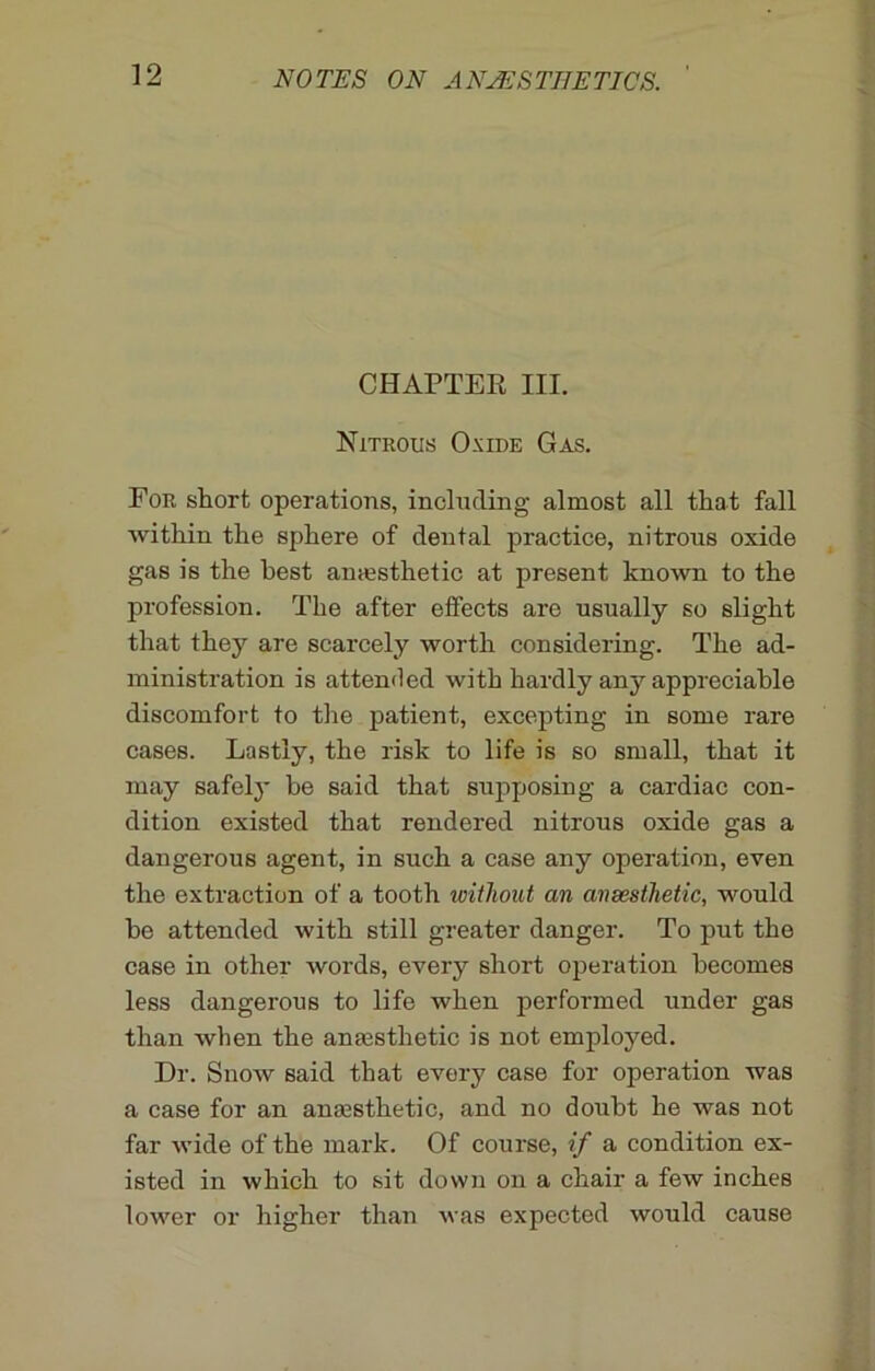 CHAPTER III. Nitrous Oxide Gas. For short operations, including almost all that fall within the sphere of dental practice, nitrous oxide gas is the best anaesthetic at present known to the profession. The after effects arc usually so slight that they are scarcely worth considering. The ad- ministration is attended with hardly any appreciable discomfort to the patient, excepting in some rare cases. Lastly, the risk to life is so small, that it may safely be said that supposing a cardiac con- dition existed that rendered nitrous oxide gas a dangerous agent, in such a case any operation, even the extraction of a tooth without an ansesthetic, would he attended with still greater danger. To put the case in other words, every short operation becomes less dangerous to life when performed under gas than when the anaesthetic is not employed. Dr. Snow said that every case for operation was a case for an anaesthetic, and no doubt he was not far wide of the mark. Of course, if a condition ex- isted in which to sit down on a chair a few inches lower or higher than was expected would cause