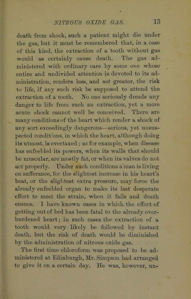 death from shock, such a patient might die under the gas, hut it must be remembered that, in a case of this kind, the extraction of a tooth without gas would as certainly cause death. The gas ad- ministered with ordinary care by some one whose entire and undivided attention is devoted to its ad- ministration, renders less, and not greater, the risk to life, if any such risk be supposed to attend the extraction of a tooth. No one seriously dreads any danger to life from such an extraction, yet a more acute shock cannot well be conceived. There are many conditions of the heart which render a shock of any sort exceedingly dangerous—serious, yet unsus- pected conditions, in which the heart, although doing its utmost, is overtaxed ; as for example, when disease has enfeebled its powers, when its walls that should be muscular, are mostly fat, or when its valves do not act properly. Under such conditions a man is living on sufferance, for the slightest increase in his heart’s beat, or the slightest extra pressure, may force the already enfeebled organ to make its last desperate effort to meet the strain, when it fails and death ensues. I have known cases in which the effort of getting out of bed has been fatal to the already over- burdened heart; in such cases the extraction of a tooth would very likely be followed by instant death, but the risk of death would be diminished by the administration of nitrous oxide gas. The first time chloroform was proposed' to be ad- ministered at Edinburgh, Mr. Simpson had arranged to give it on a certain day. He was, however, un-