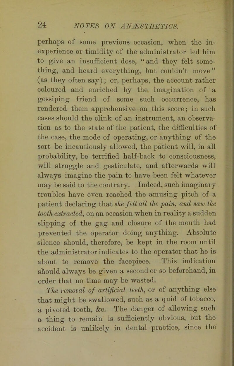 perhaps of some previous occasion, when the in- experience or timidity of the administrator led him to give an insufficient dose, “ and they felt some- thing, and heard everything, but couldn’t move” (as they often say) ; or, perhaps, the account rather coloured and enriched by the. imagination of a gossiping friend of some such occurrence, has rendered them apprehensive on this score; in such cases should the clink of an instrument, an observa- tion as to the state of the patient, the difficulties of the case, the mode of operating, or anything of the sort be incautiously allowed, the patient will, in all probability, be terrified half-back to consciousness, will struggle and gesticulate, and afterwards will always imagine the pain to have been felt whatever may be said to the contrary. Indeed, such imaginary troubles have eveu reached the amusing pitch of a patient declaring that she felt all the pain, and saw the tooth extracted, on an occasion when in reality a sudden slipping of the gag and closure of the mouth had prevented the operator doing anything. Absolute silence should, therefore, be kept in the room until the administrator indicates to the operator that he is about to remove the facepiece. This indication should always be given a second or so beforehand, in order that no time may be wasted. The removal of artificial teeth, or of anything else that might be swallowed, such as a quid of tobacco, a pivoted tooth, &c. The danger of allowing such a thing to remain is sufficiently obvious, but the accident is unlikely in dental practice, since the