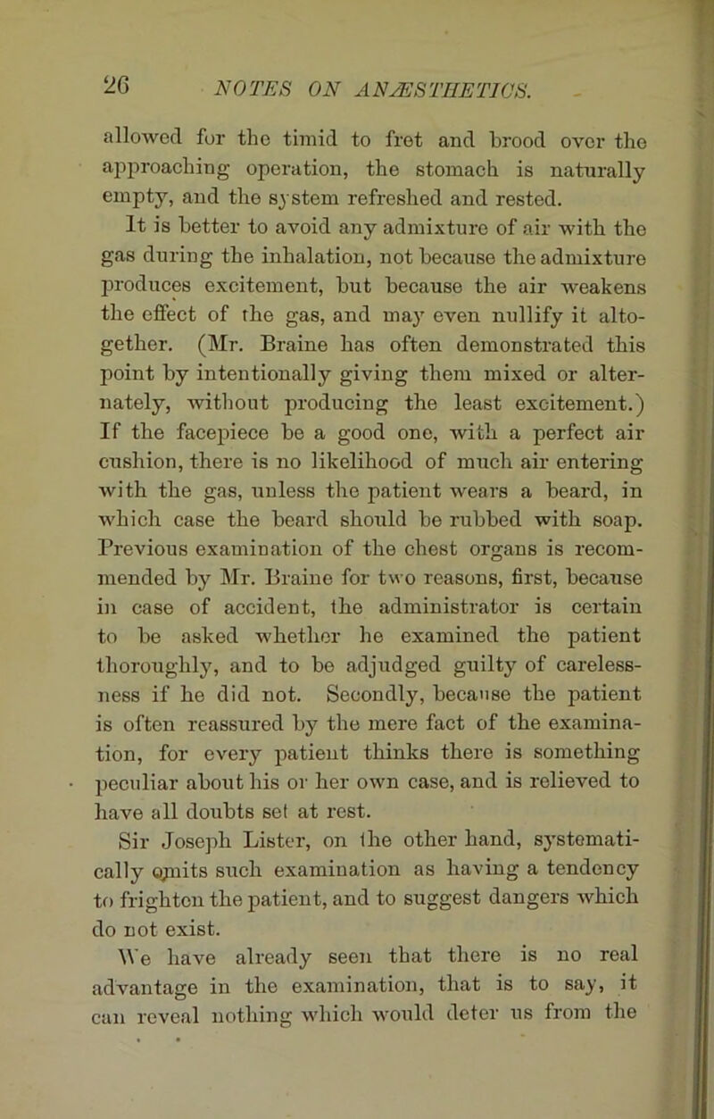 2G allowed for the timid to fret and brood over the approaching operation, the stomach is naturally empty, and the system refreshed and rested. It is better to avoid any admixture of air with the gas during the inhalation, not because the admixture produces excitement, but because the air weakens the effect of rhe gas, and may even nullify it alto- gether. (Mr. Braine has often demonstrated this point by intentionally giving them mixed or alter- nately, without producing the least excitement.) If the facepiece be a good one, with a perfect air cushion, there is no likelihood of much air entering with the gas, unless the patient wears a beard, in which case the beard should be rubbed with soap. Previous examination of the chest organs is recom- mended by Mr. Braine for two reasons, first, because in case of accident, the administrator is certain to be asked whether he examined the patient thoroughly, and to be adjudged guilty of careless- ness if he did not. Secondly, because the patient is often reassured by the mere fact of the examina- tion, for every patient thinks there is something peculiar about his or her own case, and is relieved to have all doubts set at rest. Sir Joseph Lister, on Ihe other hand, systemati- cally ojnits such examination as having a tendency to frighten the patient, and to suggest dangers Avhich do not exist. We have already seen that there is no real advantage in the examination, that is to say, it can reveal nothing which would deter us from the