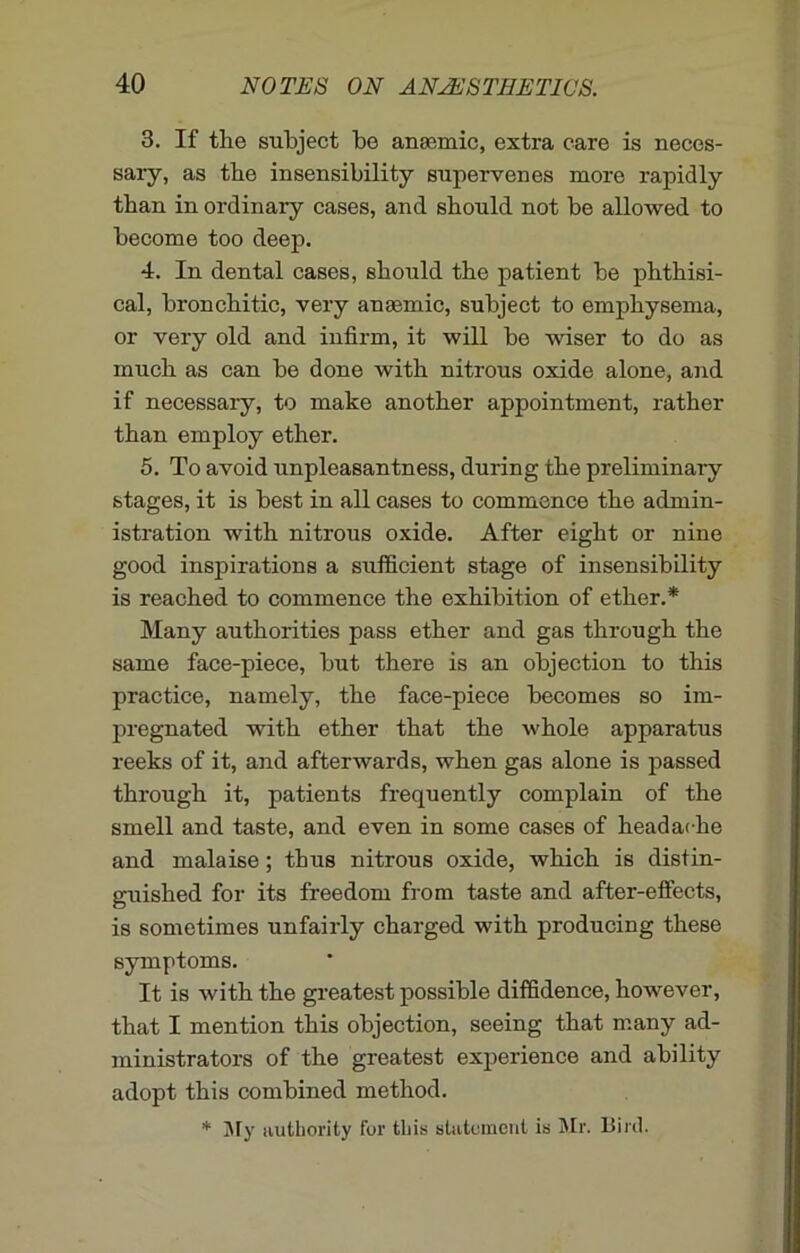 3. If the subject be anaemic, extra care is neces- sary, as the insensibility supervenes more rapidly than in ordinary cases, and should not be allowed to become too deep. 4. In dental cases, should the patient be phthisi- cal, bronchitic, very anaemic, subject to emphysema, or very old and infirm, it will be wiser to do as much as can be done with nitrous oxide alone, and if necessary, to make another appointment, rather than employ ether. 5. To avoid unpleasantness, during the preliminary stages, it is best in all cases to commence the admin- istration with nitrous oxide. After eight or nine good inspirations a sufficient stage of insensibility is reached to commence the exhibition of ether.* Many authorities pass ether and gas through the same face-piece, but there is an objection to this practice, namely, the face-piece becomes so im- pregnated with ether that the whole apparatus reeks of it, and afterwards, when gas alone is passed through it, patients frequently complain of the smell and taste, and even in some cases of headache and malaise; thus nitrous oxide, which is distin- guished for its freedom from taste and after-effects, is sometimes unfairly charged with producing these symptoms. It is with the greatest possible diffidence, however, that I mention this objection, seeing that many ad- ministrators of the greatest experience and ability adopt this combined method. * My authority for this statement is Mr. Bird.