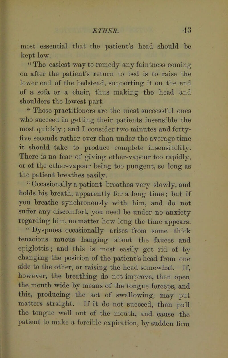 most essential that the patient’s head should be kept low. “ The easiest way to remedy any faintness coming on after the patient’s return to bed is to raise the lower end of the bedstead, supporting it on the end of a sofa or a chair, thus making the head and shoulders the lowest part. “ Those practitioners are the most successful ones who succeed in getting their patients insensible the most quickly; and I consider two minutes and forty- five seconds rather over than under the average time it should take to produce complete insensibility. There is no fear of giving ether-vapour too rapidly, or of the ether-vapour being too pungent, so long as the patient breathes easily. “ Occasionally a patient breathes very slowly, and holds his breath, apparently for a long time; but if you breathe synchronously with him, and do not suffer any discomfort, you need be under no anxiety regarding him, no matter how long the time appears. “ Dyspnoea occasionally arises from some thick tenacious mucus hanging about the fauces and epiglottis; and this is most easily got rid of by changing the position of tho patient’s head from one side to the other, or raising the head somewhat. If, however, the breathing do not improve, then open the mouth wide by means of the tongue forceps, and this, producing the act of swallowing, may put matters straight. If it do not succeed, then pull the tongue well out of the mouth, and cause the patient to make a forcible expiration, by sudden firm