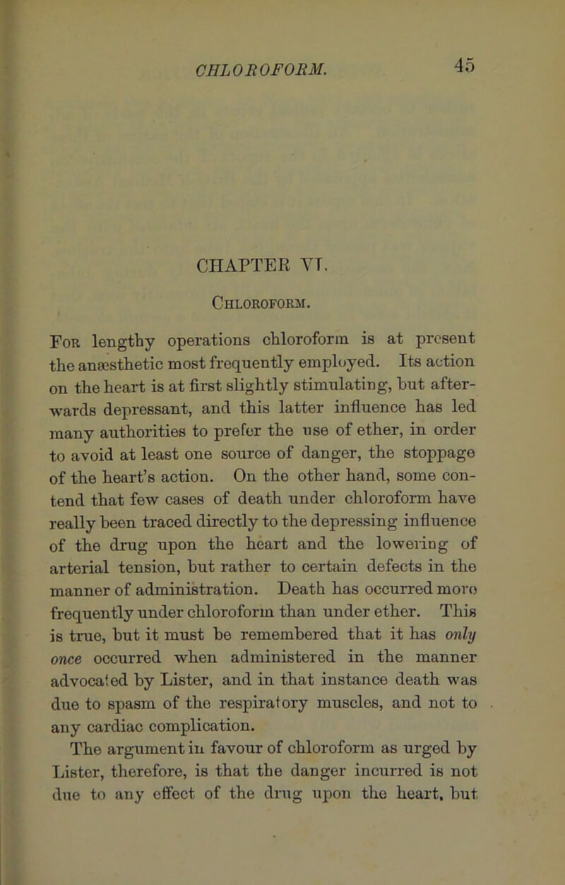 CHAPTER YT. Chloroform. For lengthy operations chloroform is at present the anaesthetic most frequently employed. Its action on the heart is at first slightly stimulating, but after- wards depressant, and this latter influence has led many authorities to prefer the use of ether, in order to avoid at least one source of danger, the stoppage of the heart’s action. On the other hand, some con- tend that few cases of death under chloroform have really been traced directly to the depressing influence of the drug upon the heart and the lowering of arterial tension, but rather to certain defects in the manner of administration. Death has occurred more frequently under chloroform than under ether. This is true, but it must be remembered that it has only once occurred when administered in the manner advocated by Lister, and in that instance death was due to spasm of the respiratory muscles, and not to any cardiac complication. The argument in favour of chloroform as urged by Lister, therefore, is that the danger incurred is not due to any effect of the drug upon the heart, but