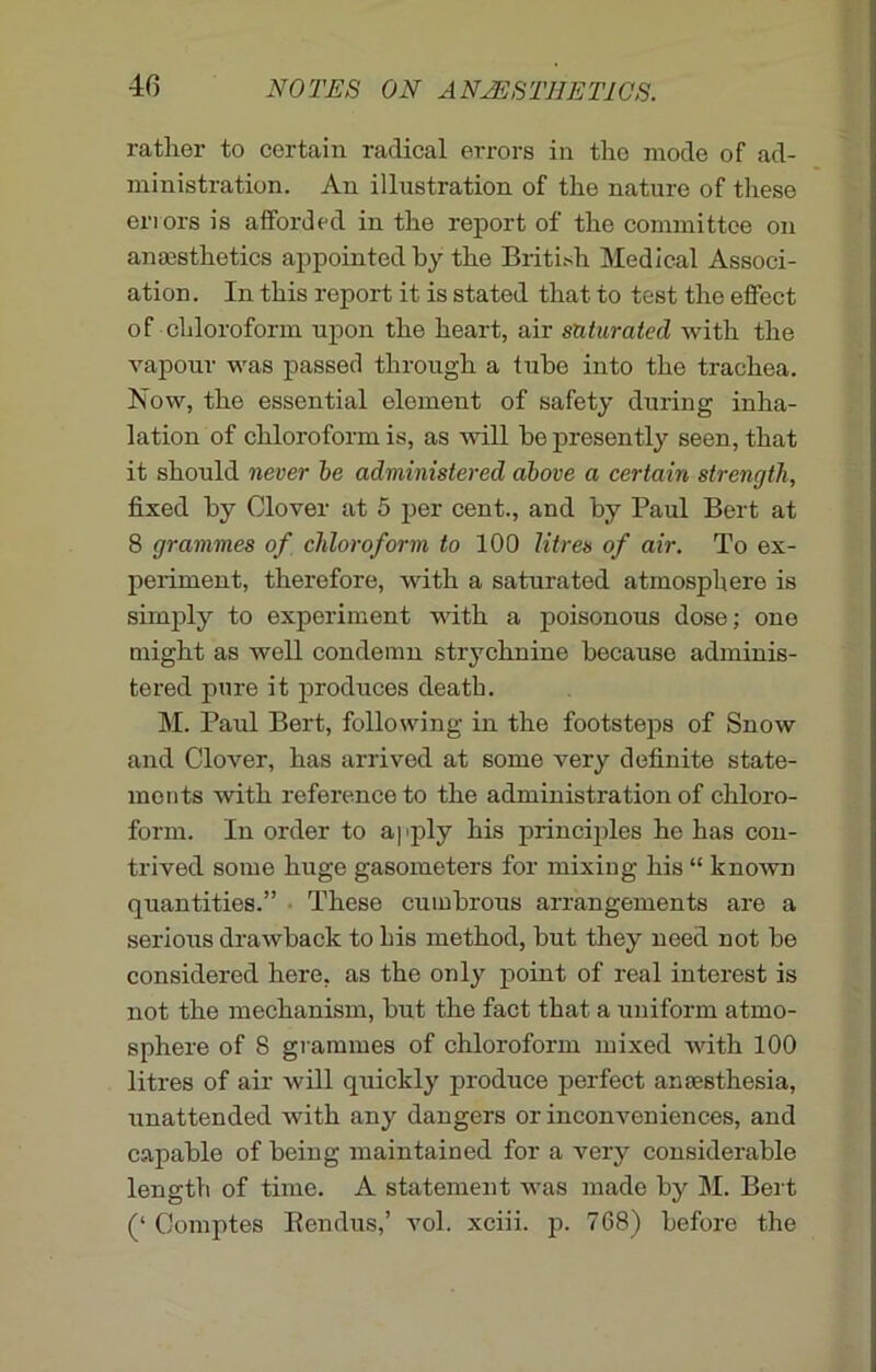 rather to certain radical errors in the mode of ad- ministration. An illustration of the nature of these errors is afforded in the report of the committee on anaesthetics appointed by the British Medical Associ- ation. In this report it is stated that to test the effect of chloroform upon the heart, air saturated with the vapour was passed through a tube into the trachea. Now, the essential element of safety during inha- lation of chloroform is, as will he presently seen, that it should never be administered above a certain strength, fixed by Clover at 5 per cent., and by Paul Bert at 8 grammes of chloroform to 100 litres of air. To ex- periment, therefore, with a saturated atmosphere is simply to experiment with a poisonous dose; one might as well condemn strychnine because adminis- tered pure it produces death. M. Paul Bert, following in the footsteps of Snow and Clover, has arrived at some very definite state- ments with reference to the administration of chloro- form. In order to apply his principles he has con- trived some huge gasometers for mixing his “ known quantities.” These cumbrous arrangements are a serious drawback to his method, hut they need not he considered here, as the only point of real interest is not the mechanism, hut the fact that a uniform atmo- sphere of 8 grammes of chloroform mixed with 100 litres of air will quickly produce perfect anesthesia, unattended with any dangers or inconveniences, and capable of being maintained for a very considerable length of time. A statement was made by M. Bert (‘ Comptes Bendus,’ vol. xciii. p. 768) before the