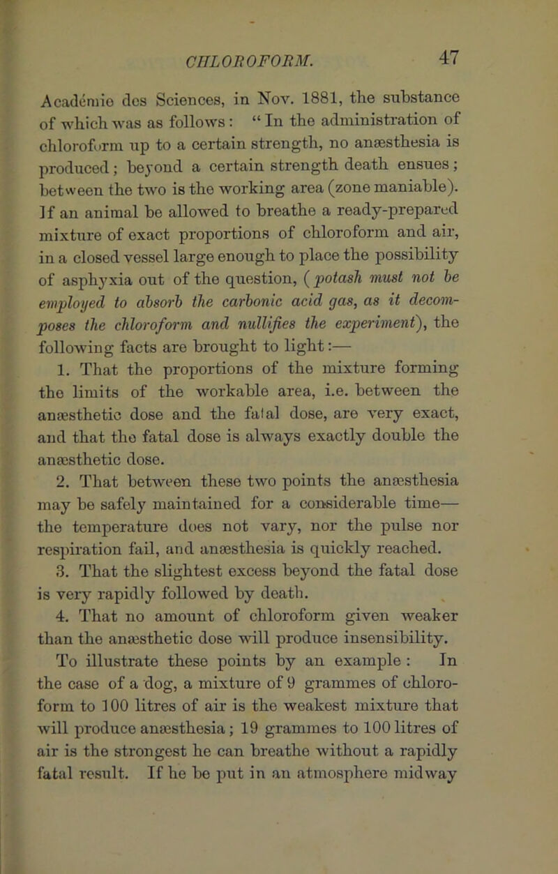 Academic dcs Sciences, in Nov. 1881, the substance of which was as follows ' lL In the administration of chloroform up to a certain strength, no anaesthesia is produced; beyond a certain strength death ensues; between the two is the working area (zone maniable). If an animal he allowed to breathe a ready-prepared mixture of exact proportions of chloroform and air, in a closed vessel large enough to place the possibility of asphyxia out of the question, (potash must not be employed to absorb the carbonic acid gas, as it decom- poses the chloroform and nullifies the experiment), the following facts are brought to light:— 1. That the proportions of the mixture forming the limits of the workable area, i.e. between the amesthetic dose and the falal dose, are very exact, and that the fatal dose is always exactly double the anesthetic dose. 2. That between these two points the anesthesia may he safely maintained for a considerable time— the temperature does not vary, nor the pulse nor respiration fail, and anesthesia is quickly reached. 3. That the slightest excess beyond the fatal dose is veiy rapidly followed by death. 4. That no amount of chloroform given weaker than the anesthetic dose will produce insensibility. To illustrate these points by an example : In the case of a dog, a mixture of 9 grammes of chloro- form to 100 litres of air is the weakest mixture that will produce anesthesia; 19 grammes to 100 litres of air is the strongest he can breathe without a rapidly fatal result. If he he put in an atmosphere midway