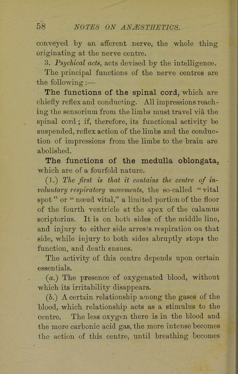 conveyed by an afferent nerve, the whole thing originating at the nerve centre. 3. Psychical acts, acts devised by the intelligence. The principal functions of the nerve centres are the following:— The functions of the spinal cord, which are chiefly reflex and conducting. All impressions reach- ing the sensoriutn from the limbs must travel via the spinal cord; if, therefore, its functional activity be suspended, reflex action of the limbs and the conduc- tion of impressions from the limbs to the brain are abolished. The functions of the medulla oblongata, which are of a fourfold nature. (f.) The first is that it contains the centre of in- voluntary respiratory movements, the so-called “ vital spot ” or “ noeud vital,” a limited portion of the floor of the fourth ventricle at the apex of the calamus scriptorius. It is on both sides of the middle line, and injury to either side arrests respiration on that side, while injury to both sides abruptly stops the function, and death ensues. The activity of this centre depends upon certain essentials. (a.) The presence of oxygenated blood, without which its irritability disappears. (&.) A certain relationship among the gases of the blood, which relationship acts as a stimulus to the centre. The less oxygen there is in the blood and the more carbonic acid gas, the more intense becomes the action of this centre, until breathing becomes