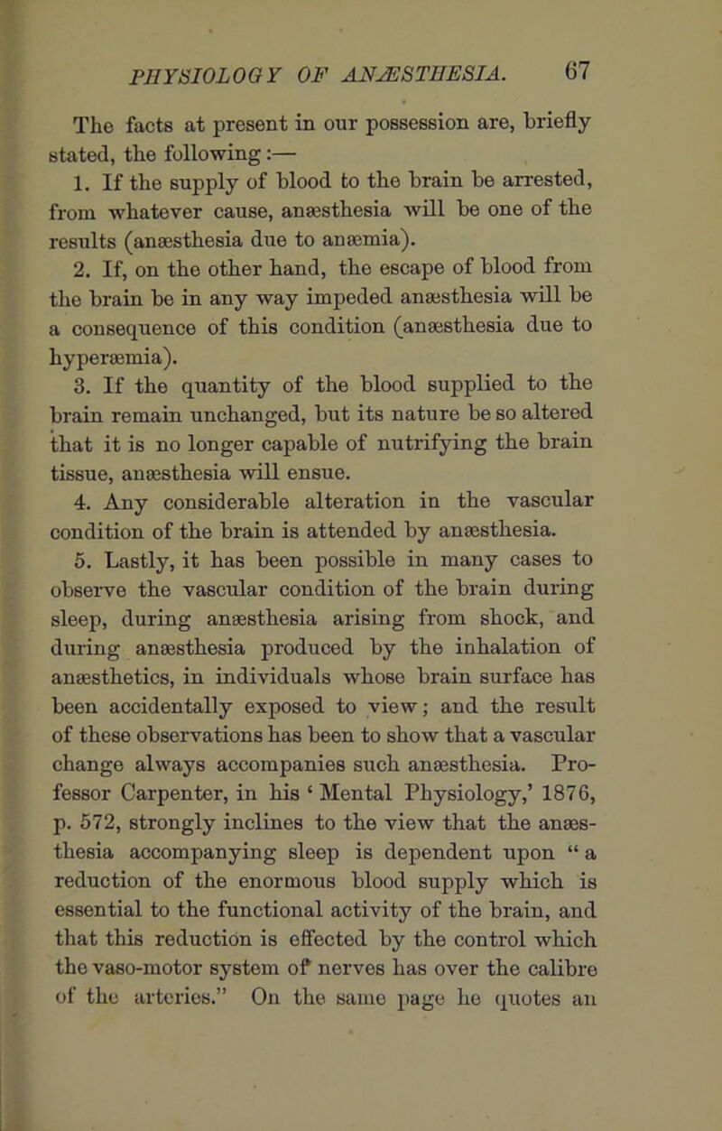 The facts at present in our possession are, briefly stated, the following:— 1. If the supply of blood to the brain be arrested, from whatever cause, anaesthesia will be one of the results (anaesthesia due to anaemia). 2. If, on the other hand, the escape of blood from the brain be in any way impeded anaesthesia will be a consequence of this condition (anaesthesia due to hyperaemia). 3. If the quantity of the blood supplied to the brain remain unchanged, but its nature be so altered that it is no longer capable of nutrifying the brain tissue, anaesthesia will ensue. 4. Any considerable alteration in the vascular condition of the brain is attended by anaesthesia. 5. Lastly, it has been possible in many cases to observe the vascular condition of the brain during sleep, during anaesthesia arising from shock, and during anaesthesia produced by the inhalation of anaesthetics, in individuals whose brain surface has been accidentally exposed to view; and the result of these observations has been to show that a vascular change always accompanies such anaesthesia. Pro- fessor Carpenter, in his ‘ Mental Physiology,’ 1876, p. 572, strongly inclines to the view that the anaes- thesia accompanying sleep is dependent upon “ a reduction of the enormous blood supply which is essential to the functional activity of the brain, and that this reduction is effected by the control which the vaso-motor system of nerves has over the calibre of the arteries.” On the same page he quotes an